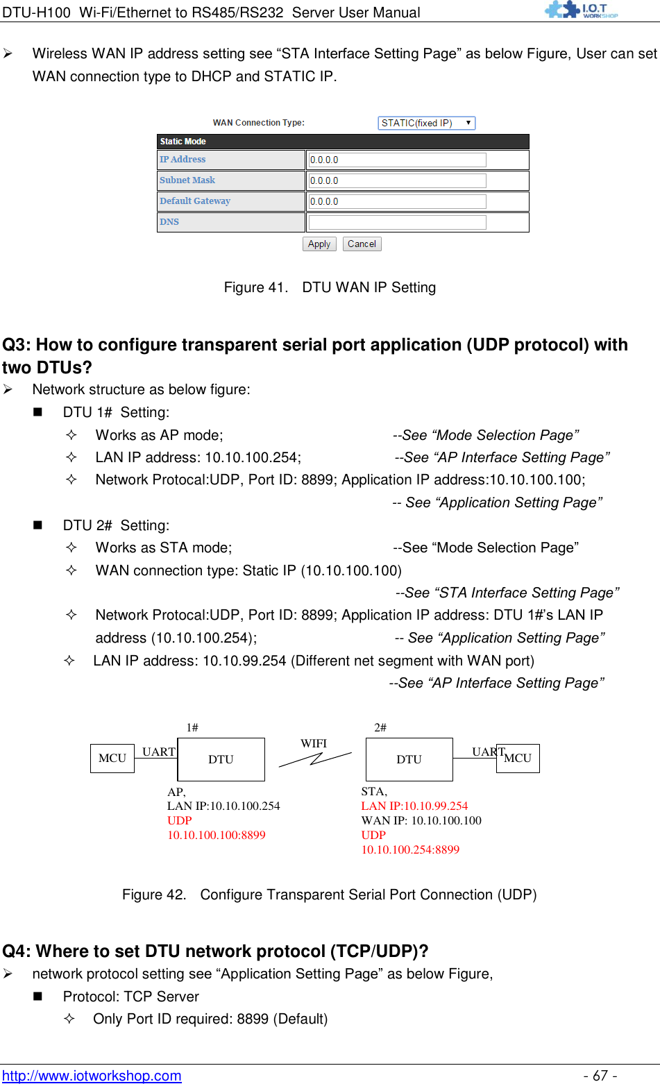 DTU-H100 Wi-Fi/Ethernet to RS485/RS232  Server User Manual    http://www.iotworkshop.com    - 67 -  Wireless WAN IP address setting see “STA Interface Setting Page” as below Figure, User can set WAN connection type to DHCP and STATIC IP.   Figure 41. DTU WAN IP Setting Q3: How to configure transparent serial port application (UDP protocol) with two DTUs?  Network structure as below figure:  DTU 1#  Setting:  Works as AP mode;                                          --See “Mode Selection Page”  LAN IP address: 10.10.100.254;                       --See “AP Interface Setting Page”   Network Protocal:UDP, Port ID: 8899; Application IP address:10.10.100.100;   -- See “Application Setting Page”   DTU 2#  Setting:  Works as STA mode;                                        --See “Mode Selection Page”  WAN connection type: Static IP (10.10.100.100)                                                                                   --See “STA Interface Setting Page”                                                                Network Protocal:UDP, Port ID: 8899; Application IP address: DTU 1#‟s LAN IP address (10.10.100.254);                                  -- See “Application Setting Page”  LAN IP address: 10.10.99.254 (Different net segment with WAN port) --See “AP Interface Setting Page”  DTUAP, LAN IP:10.10.100.254UDP10.10.100.100:8899DTUSTA, LAN IP:10.10.99.254WAN IP: 10.10.100.100UDP10.10.100.254:88991# 2#WIFI MCUMCU UARTUART Figure 42. Configure Transparent Serial Port Connection (UDP) Q4: Where to set DTU network protocol (TCP/UDP)?  network protocol setting see “Application Setting Page” as below Figure,  Protocol: TCP Server  Only Port ID required: 8899 (Default) 