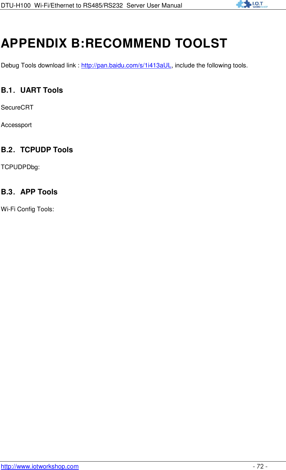 DTU-H100 Wi-Fi/Ethernet to RS485/RS232  Server User Manual    http://www.iotworkshop.com    - 72 - APPENDIX B:RECOMMEND TOOLST Debug Tools download link : http://pan.baidu.com/s/1i413aUL, include the following tools. B.1．UART Tools SecureCRT Accessport B.2．TCPUDP Tools TCPUDPDbg:  B.3．APP Tools Wi-Fi Config Tools:  