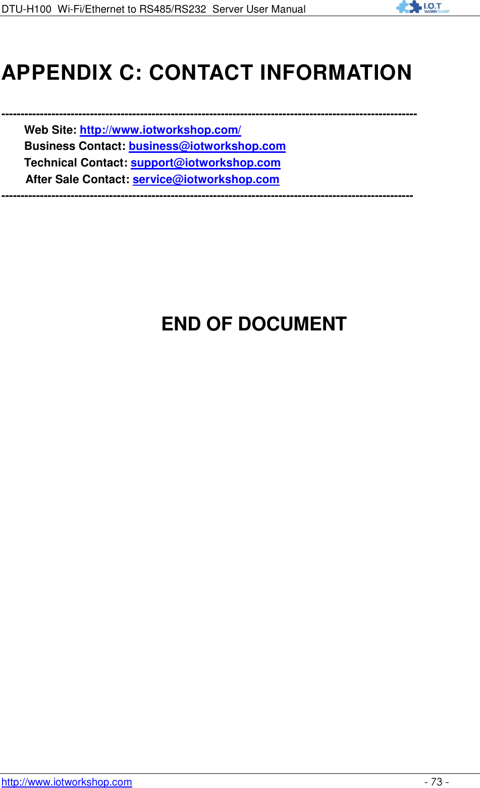 DTU-H100 Wi-Fi/Ethernet to RS485/RS232  Server User Manual    http://www.iotworkshop.com    - 73 - APPENDIX C: CONTACT INFORMATION  ------------------------------------------------------------------------------------------------------------ Web Site: http://www.iotworkshop.com/  Business Contact: business@iotworkshop.com  Technical Contact: support@iotworkshop.com    After Sale Contact: service@iotworkshop.com         -----------------------------------------------------------------------------------------------------------            END OF DOCUMENT 