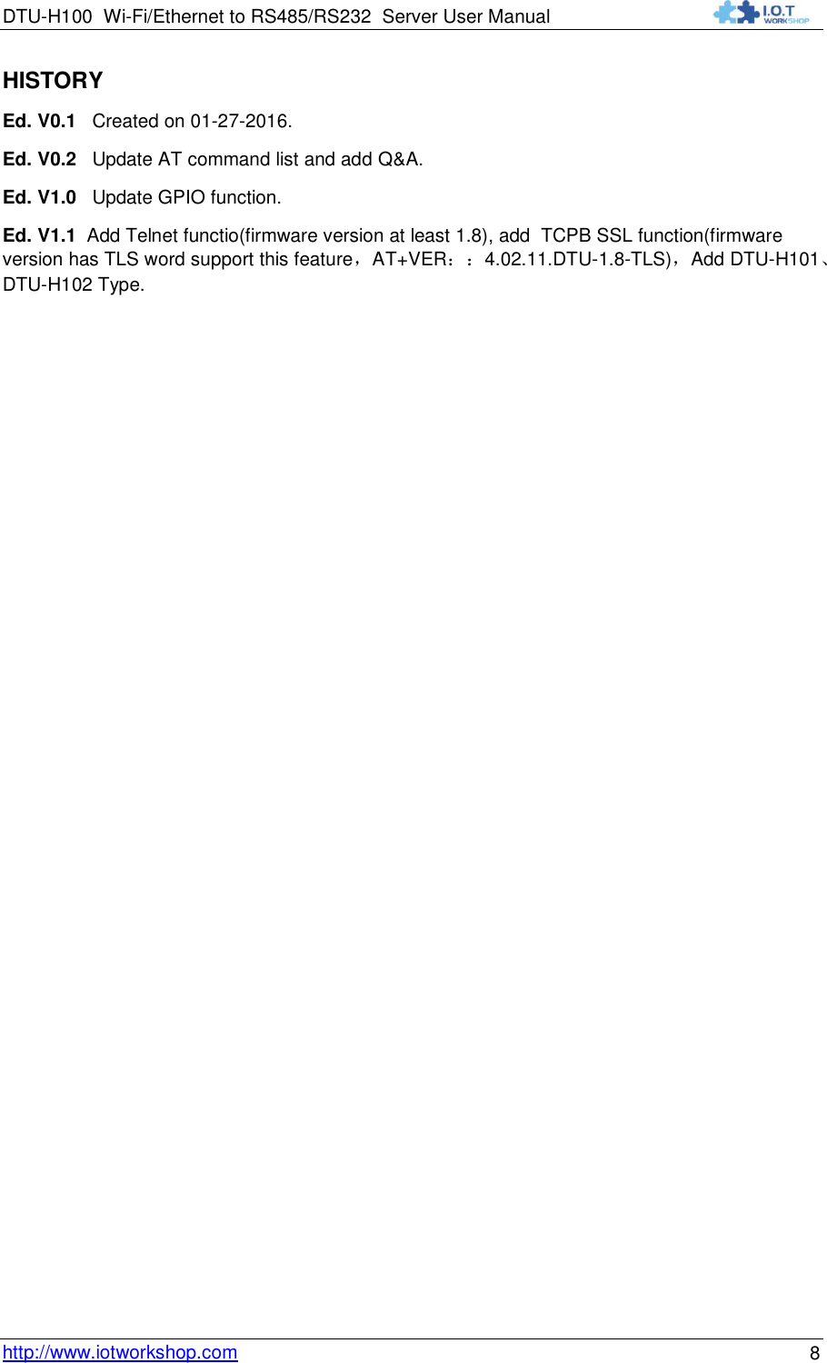 DTU-H100 Wi-Fi/Ethernet to RS485/RS232  Server User Manual    http://www.iotworkshop.com 8 HISTORY Ed. V0.1   Created on 01-27-2016. Ed. V0.2   Update AT command list and add Q&amp;A. Ed. V1.0   Update GPIO function. Ed. V1.1  Add Telnet functio(firmware version at least 1.8), add  TCPB SSL function(firmware version has TLS word support this feature，AT+VER：：4.02.11.DTU-1.8-TLS)，Add DTU-H101、DTU-H102 Type. 