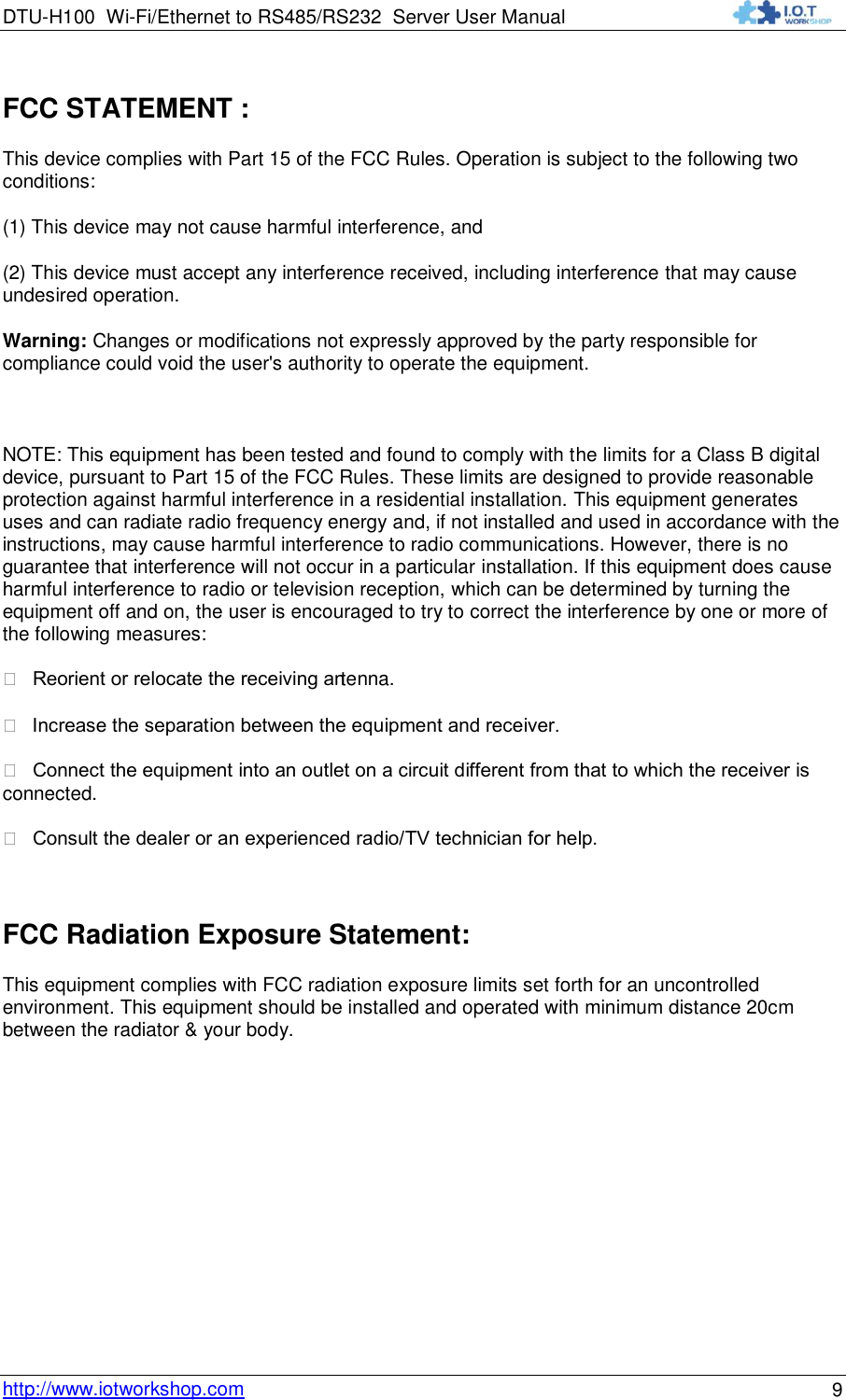 DTU-H100 Wi-Fi/Ethernet to RS485/RS232  Server User Manual    http://www.iotworkshop.com 9 FCC STATEMENT :  This device complies with Part 15 of the FCC Rules. Operation is subject to the following two conditions: (1) This device may not cause harmful interference, and (2) This device must accept any interference received, including interference that may cause undesired operation. Warning: Changes or modifications not expressly approved by the party responsible for compliance could void the user&apos;s authority to operate the equipment.  NOTE: This equipment has been tested and found to comply with the limits for a Class B digital device, pursuant to Part 15 of the FCC Rules. These limits are designed to provide reasonable protection against harmful interference in a residential installation. This equipment generates uses and can radiate radio frequency energy and, if not installed and used in accordance with the instructions, may cause harmful interference to radio communications. However, there is no guarantee that interference will not occur in a particular installation. If this equipment does cause harmful interference to radio or television reception, which can be determined by turning the equipment off and on, the user is encouraged to try to correct the interference by one or more of the following measures:   Reorient or relocate the receiving antenna.   Increase the separation between the equipment and receiver.   Connect the equipment into an outlet on a circuit different from that to which the receiver is connected.   Consult the dealer or an experienced radio/TV technician for help.  FCC Radiation Exposure Statement: This equipment complies with FCC radiation exposure limits set forth for an uncontrolled environment. This equipment should be installed and operated with minimum distance 20cm between the radiator &amp; your body.     