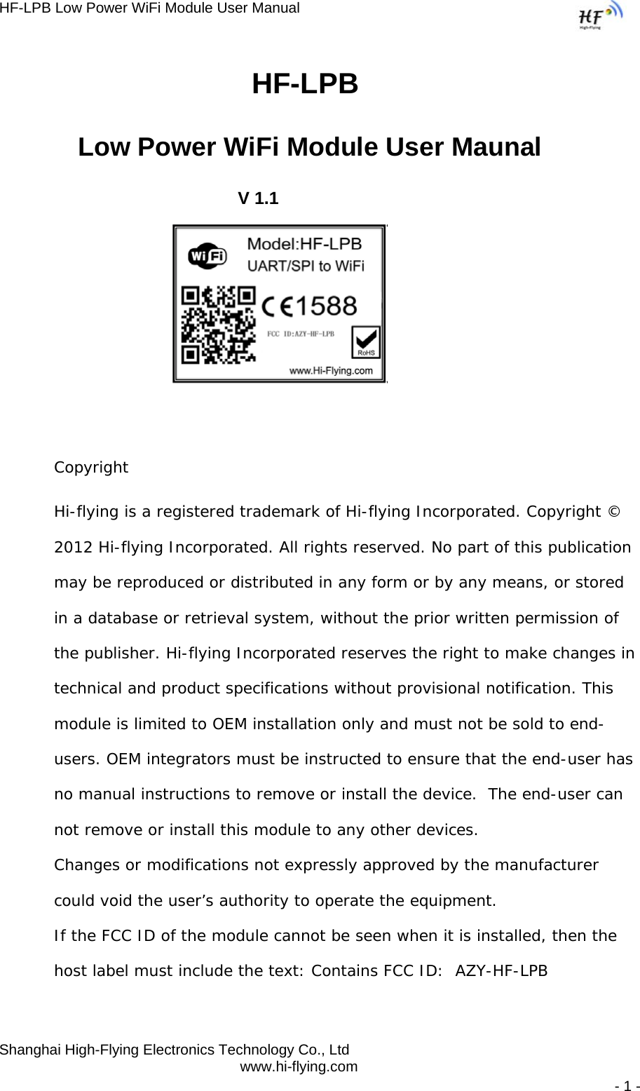 HF-LPB Low Power WiFi Module User Manual Shanghai High-Flying Electronics Technology Co., Ltd www.hi-flying.com   - 1 -                                HF-LPB  Low Power WiFi Module User Maunal V 1.1          Copyright  Hi-flying is a registered trademark of Hi-flying Incorporated. Copyright © 2012 Hi-flying Incorporated. All rights reserved. No part of this publication may be reproduced or distributed in any form or by any means, or stored in a database or retrieval system, without the prior written permission of the publisher. Hi-flying Incorporated reserves the right to make changes in technical and product specifications without provisional notification. This module is limited to OEM installation only and must not be sold to end-users. OEM integrators must be instructed to ensure that the end-user has no manual instructions to remove or install the device.  The end-user can not remove or install this module to any other devices.  Changes or modifications not expressly approved by the manufacturer could void the user’s authority to operate the equipment. If the FCC ID of the module cannot be seen when it is installed, then the host label must include the text: Contains FCC ID:  AZY-HF-LPB  