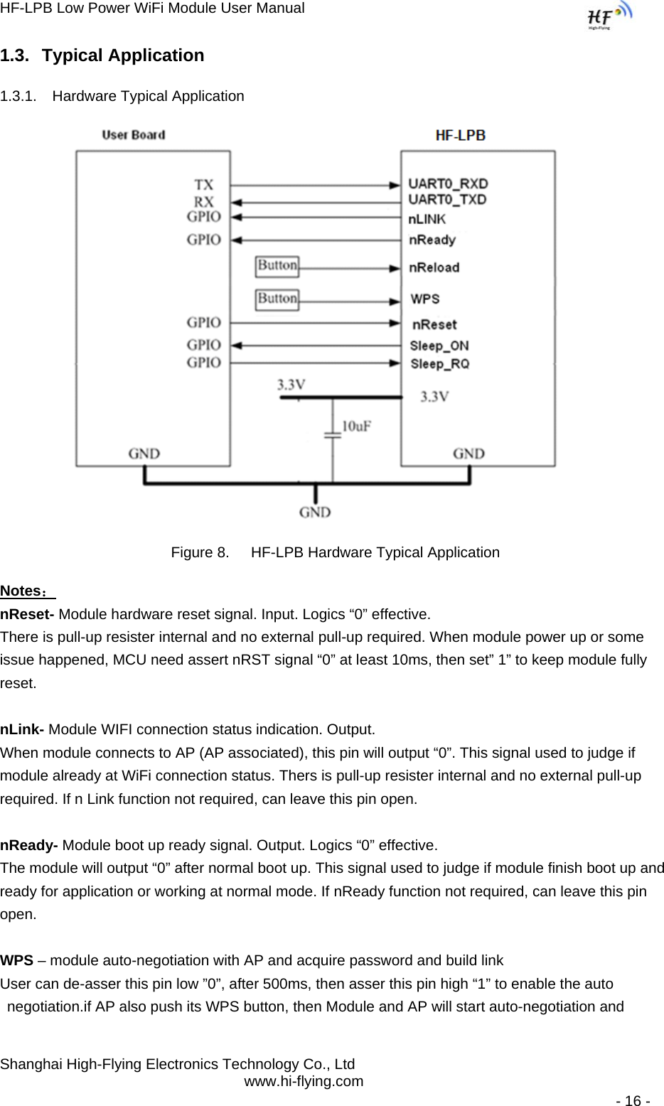 HF-LPB Low Power WiFi Module User Manual Shanghai High-Flying Electronics Technology Co., Ltd www.hi-flying.com   - 16 - 1.3. Typical Application 1.3.1.  Hardware Typical Application      Figure 8.  HF-LPB Hardware Typical Application Notes： nReset- Module hardware reset signal. Input. Logics “0” effective.  There is pull-up resister internal and no external pull-up required. When module power up or some issue happened, MCU need assert nRST signal “0” at least 10ms, then set” 1” to keep module fully reset.   nLink- Module WIFI connection status indication. Output.  When module connects to AP (AP associated), this pin will output “0”. This signal used to judge if module already at WiFi connection status. Thers is pull-up resister internal and no external pull-up required. If n Link function not required, can leave this pin open.  nReady- Module boot up ready signal. Output. Logics “0” effective. The module will output “0” after normal boot up. This signal used to judge if module finish boot up and ready for application or working at normal mode. If nReady function not required, can leave this pin open.  WPS – module auto-negotiation with AP and acquire password and build link User can de-asser this pin low ”0”, after 500ms, then asser this pin high “1” to enable the auto negotiation.if AP also push its WPS button, then Module and AP will start auto-negotiation and 