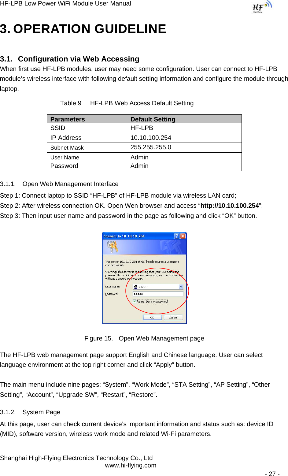 HF-LPB Low Power WiFi Module User Manual Shanghai High-Flying Electronics Technology Co., Ltd www.hi-flying.com   - 27 - 3. OPERATION GUIDELINE 3.1. Configuration via Web Accessing When first use HF-LPB modules, user may need some configuration. User can connect to HF-LPB module’s wireless interface with following default setting information and configure the module through laptop.           Table 9     HF-LPB Web Access Default Setting Parameters  Default Setting SSID HF-LPB IP Address  10.10.100.254 Subnet Mask 255.255.255.0 User Name Admin Password Admin 3.1.1.  Open Web Management Interface Step 1: Connect laptop to SSID “HF-LPB” of HF-LPB module via wireless LAN card; Step 2: After wireless connection OK. Open Wen browser and access “http://10.10.100.254”; Step 3: Then input user name and password in the page as following and click “OK” button.  Figure 15.  Open Web Management page The HF-LPB web management page support English and Chinese language. User can select language environment at the top right corner and click “Apply” button.  The main menu include nine pages: “System”, “Work Mode”, “STA Setting”, “AP Setting”, “Other Setting”, “Account”, “Upgrade SW”, “Restart”, “Restore”. 3.1.2. System Page At this page, user can check current device’s important information and status such as: device ID (MID), software version, wireless work mode and related Wi-Fi parameters. 