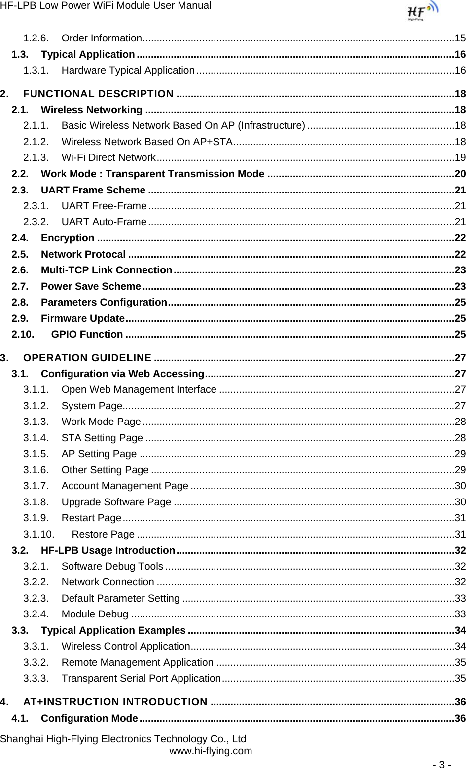 HF-LPB Low Power WiFi Module User Manual Shanghai High-Flying Electronics Technology Co., Ltd www.hi-flying.com   - 3 - 1.2.6.Order Information ..............................................................................................................151.3.Typical Application ................................................................................................................161.3.1.Hardware Typical Application ...........................................................................................162.FUNCTIONAL DESCRIPTION ..................................................................................................182.1.Wireless Networking .............................................................................................................182.1.1.Basic Wireless Network Based On AP (Infrastructure) ....................................................182.1.2.Wireless Network Based On AP+STA ..............................................................................182.1.3.Wi-Fi Direct Network .........................................................................................................192.2.Work Mode : Transparent Transmission Mode ..................................................................202.3.UART Frame Scheme ............................................................................................................212.3.1.UART Free-Frame ............................................................................................................212.3.2.UART Auto-Frame ............................................................................................................212.4.Encryption ..............................................................................................................................222.5.Network Protocal ...................................................................................................................222.6.Multi-TCP Link Connection ...................................................................................................232.7.Power Save Scheme ..............................................................................................................232.8.Parameters Configuration .....................................................................................................252.9.Firmware Update ....................................................................................................................252.10.GPIO Function ....................................................................................................................253.OPERATION GUIDELINE ..........................................................................................................273.1.Configuration via Web Accessing ........................................................................................273.1.1.Open Web Management Interface ...................................................................................273.1.2.System Page.....................................................................................................................273.1.3.Work Mode Page ..............................................................................................................283.1.4.STA Setting Page .............................................................................................................283.1.5.AP Setting Page ...............................................................................................................293.1.6.Other Setting Page ...........................................................................................................293.1.7.Account Management Page .............................................................................................303.1.8.Upgrade Software Page ...................................................................................................303.1.9.Restart Page .....................................................................................................................313.1.10.Restore Page ................................................................................................................313.2.HF-LPB Usage Introduction ..................................................................................................323.2.1.Software Debug Tools ......................................................................................................323.2.2.Network Connection .........................................................................................................323.2.3.Default Parameter Setting ................................................................................................333.2.4.Module Debug ..................................................................................................................333.3.Typical Application Examples ..............................................................................................343.3.1.Wireless Control Application .............................................................................................343.3.2.Remote Management Application ....................................................................................353.3.3.Transparent Serial Port Application ..................................................................................354.AT+INSTRUCTION INTRODUCTION ......................................................................................364.1.Configuration Mode ...............................................................................................................36