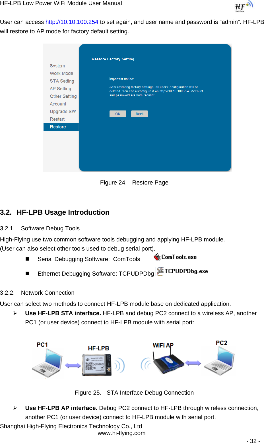 HF-LPB Low Power WiFi Module User Manual Shanghai High-Flying Electronics Technology Co., Ltd www.hi-flying.com   - 32 - User can access http://10.10.100.254 to set again, and user name and password is “admin”. HF-LPB will restore to AP mode for factory default setting.                      Figure 24.  Restore Page 3.2.  HF-LPB Usage Introduction 3.2.1.  Software Debug Tools High-Flying use two common software tools debugging and applying HF-LPB module.  (User can also select other tools used to debug serial port).   Serial Debugging Software:  ComTools            Ethernet Debugging Software: TCPUDPDbg   3.2.2. Network Connection User can select two methods to connect HF-LPB module base on dedicated application. ¾ Use HF-LPB STA interface. HF-LPB and debug PC2 connect to a wireless AP, another PC1 (or user device) connect to HF-LPB module with serial port:   Figure 25.  STA Interface Debug Connection ¾ Use HF-LPB AP interface. Debug PC2 connect to HF-LPB through wireless connection, another PC1 (or user device) connect to HF-LPB module with serial port. 