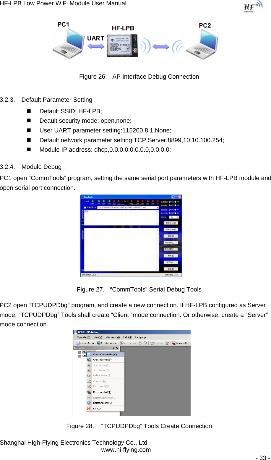 HF-LPB Low Power WiFi Module User Manual Shanghai High-Flying Electronics Technology Co., Ltd www.hi-flying.com   - 33 -                 Figure 26.  AP Interface Debug Connection 3.2.3.  Default Parameter Setting   Default SSID: HF-LPB;   Deault security mode: open,none;   User UART parameter setting:115200,8,1,None;   Default network parameter setting:TCP,Server,8899,10.10.100.254;   Module IP address: dhcp,0.0.0.0,0.0.0.0,0.0.0.0; 3.2.4. Module Debug PC1 open “CommTools” program, setting the same serial port parameters with HF-LPB module and open serial port connection.   Figure 27.  “CommTools” Serial Debug Tools PC2 open “TCPUDPDbg” program, and create a new connection. If HF-LPB configured as Server mode, “TCPUDPDbg” Tools shall create “Client “mode connection. Or otherwise, create a “Server” mode connection.    Figure 28.   “TCPUDPDbg” Tools Create Connection 