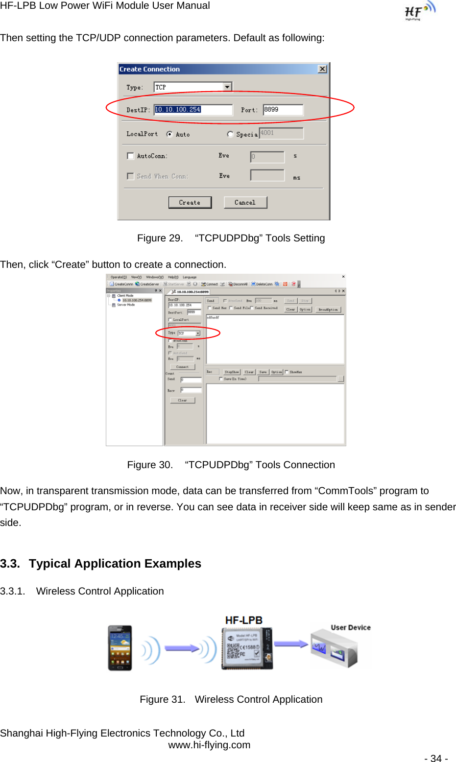 HF-LPB Low Power WiFi Module User Manual Shanghai High-Flying Electronics Technology Co., Ltd www.hi-flying.com   - 34 - Then setting the TCP/UDP connection parameters. Default as following:   Figure 29.   “TCPUDPDbg” Tools Setting Then, click “Create” button to create a connection.                              Figure 30.   “TCPUDPDbg” Tools Connection Now, in transparent transmission mode, data can be transferred from “CommTools” program to “TCPUDPDbg” program, or in reverse. You can see data in receiver side will keep same as in sender side. 3.3.  Typical Application Examples 3.3.1.  Wireless Control Application     Figure 31.  Wireless Control Application 