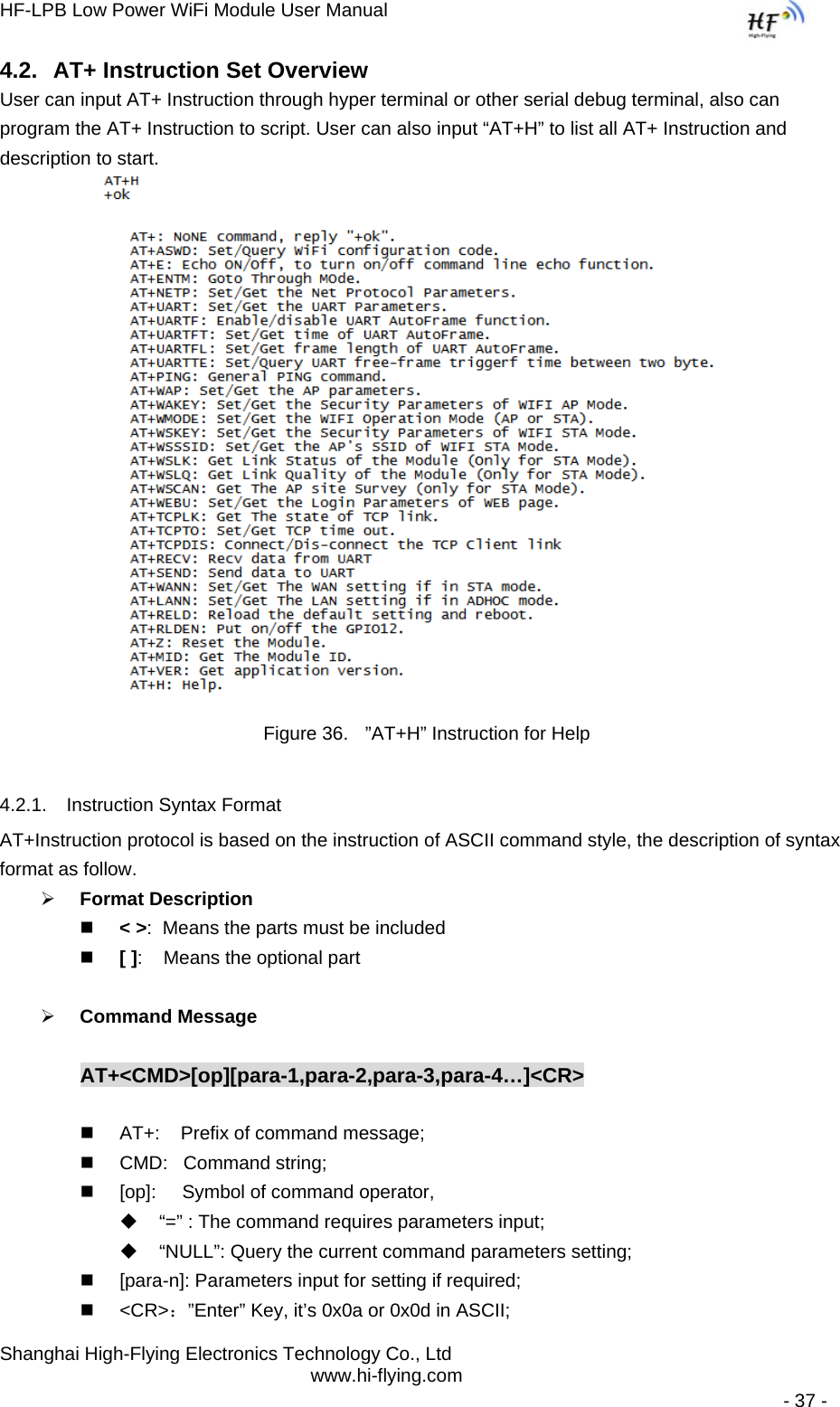 HF-LPB Low Power WiFi Module User Manual Shanghai High-Flying Electronics Technology Co., Ltd www.hi-flying.com   - 37 - 4.2.  AT+ Instruction Set Overview  User can input AT+ Instruction through hyper terminal or other serial debug terminal, also can program the AT+ Instruction to script. User can also input “AT+H” to list all AT+ Instruction and description to start.           Figure 36.  ”AT+H” Instruction for Help 4.2.1.  Instruction Syntax Format AT+Instruction protocol is based on the instruction of ASCII command style, the description of syntax format as follow. ¾ Format Description  &lt; &gt;:  Means the parts must be included  [ ]:    Means the optional part  ¾ Command Message  AT+&lt;CMD&gt;[op][para-1,para-2,para-3,para-4…]&lt;CR&gt;    AT+:    Prefix of command message;   CMD:   Command string;   [op]:     Symbol of command operator,   “=” : The command requires parameters input;   “NULL”: Query the current command parameters setting;   [para-n]: Parameters input for setting if required;  &lt;CR&gt;：”Enter” Key, it’s 0x0a or 0x0d in ASCII; 