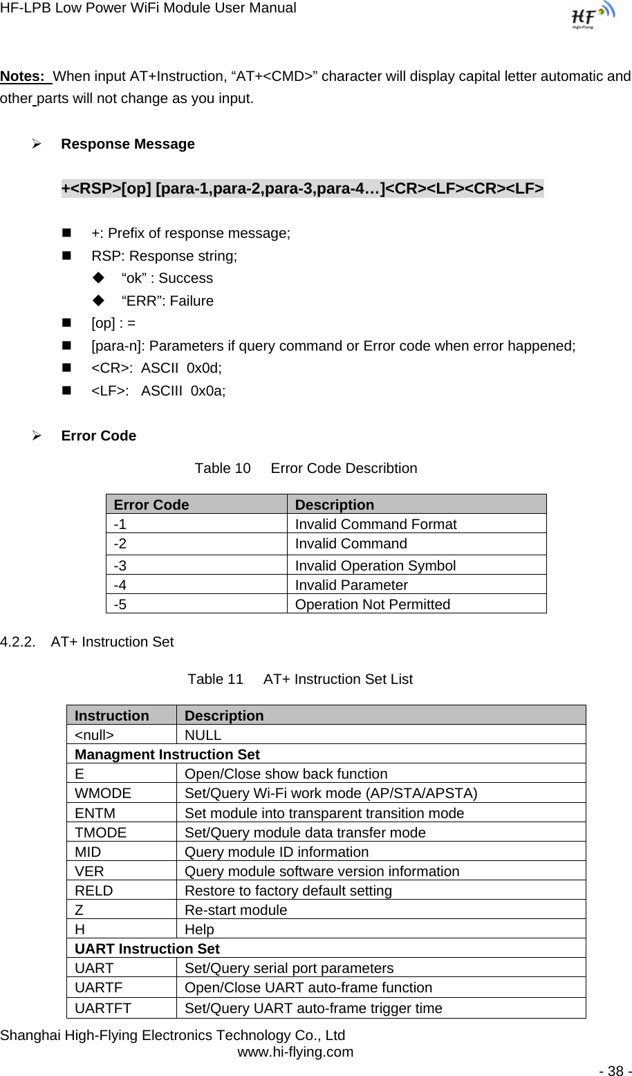 HF-LPB Low Power WiFi Module User Manual Shanghai High-Flying Electronics Technology Co., Ltd www.hi-flying.com   - 38 -  Notes:  When input AT+Instruction, “AT+&lt;CMD&gt;” character will display capital letter automatic and other parts will not change as you input.  ¾ Response Message  +&lt;RSP&gt;[op] [para-1,para-2,para-3,para-4…]&lt;CR&gt;&lt;LF&gt;&lt;CR&gt;&lt;LF&gt;    +: Prefix of response message;   RSP: Response string;   “ok” : Success  “ERR”: Failure   [op] : =   [para-n]: Parameters if query command or Error code when error happened;   &lt;CR&gt;:  ASCII  0x0d;   &lt;LF&gt;:   ASCIII  0x0a;  ¾ Error Code Table 10     Error Code Describtion Error Code  Description -1  Invalid Command Format -2 Invalid Command -3  Invalid Operation Symbol -4 Invalid Parameter -5  Operation Not Permitted 4.2.2.  AT+ Instruction Set Table 11     AT+ Instruction Set List Instruction  Description &lt;null&gt; NULL Managment Instruction SetE  Open/Close show back function WMODE  Set/Query Wi-Fi work mode (AP/STA/APSTA) ENTM  Set module into transparent transition mode TMODE  Set/Query module data transfer mode MID  Query module ID information VER  Query module software version information RELD  Restore to factory default setting Z Re-start module H Help UART Instruction Set UART  Set/Query serial port parameters UARTF  Open/Close UART auto-frame function UARTFT  Set/Query UART auto-frame trigger time 