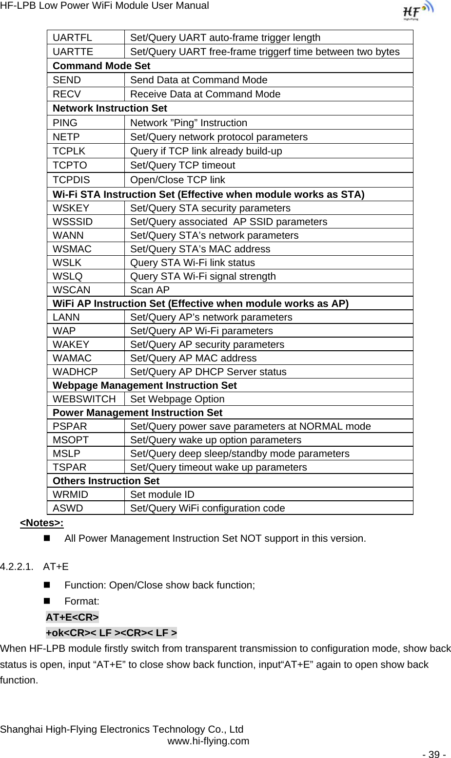 HF-LPB Low Power WiFi Module User Manual Shanghai High-Flying Electronics Technology Co., Ltd www.hi-flying.com   - 39 - UARTFL  Set/Query UART auto-frame trigger length UARTTE  Set/Query UART free-frame triggerf time between two bytes  Command Mode Set SEND  Send Data at Command Mode RECV  Receive Data at Command Mode Network Instruction Set  PING  Network ”Ping” Instruction NETP  Set/Query network protocol parameters TCPLK  Query if TCP link already build-up TCPTO  Set/Query TCP timeout TCPDIS  Open/Close TCP link Wi-Fi STA Instruction Set (Effective when module works as STA) WSKEY  Set/Query STA security parameters WSSSID  Set/Query associated  AP SSID parameters WANN  Set/Query STA’s network parameters WSMAC  Set/Query STA’s MAC address WSLK  Query STA Wi-Fi link status WSLQ  Query STA Wi-Fi signal strength WSCAN Scan AP WiFi AP Instruction Set (Effective when module works as AP) LANN  Set/Query AP’s network parameters WAP  Set/Query AP Wi-Fi parameters WAKEY  Set/Query AP security parameters WAMAC  Set/Query AP MAC address WADHCP  Set/Query AP DHCP Server status Webpage Management Instruction Set WEBSWITCH  Set Webpage Option Power Management Instruction SetPSPAR  Set/Query power save parameters at NORMAL mode MSOPT  Set/Query wake up option parameters MSLP  Set/Query deep sleep/standby mode parameters TSPAR  Set/Query timeout wake up parameters Others Instruction Set WRMID  Set module ID ASWD  Set/Query WiFi configuration code &lt;Notes&gt;:   All Power Management Instruction Set NOT support in this version.  4.2.2.1. AT+E   Function: Open/Close show back function;  Format: AT+E&lt;CR&gt;   +ok&lt;CR&gt;&lt; LF &gt;&lt;CR&gt;&lt; LF &gt; When HF-LPB module firstly switch from transparent transmission to configuration mode, show back status is open, input “AT+E” to close show back function, input“AT+E” again to open show back function. 