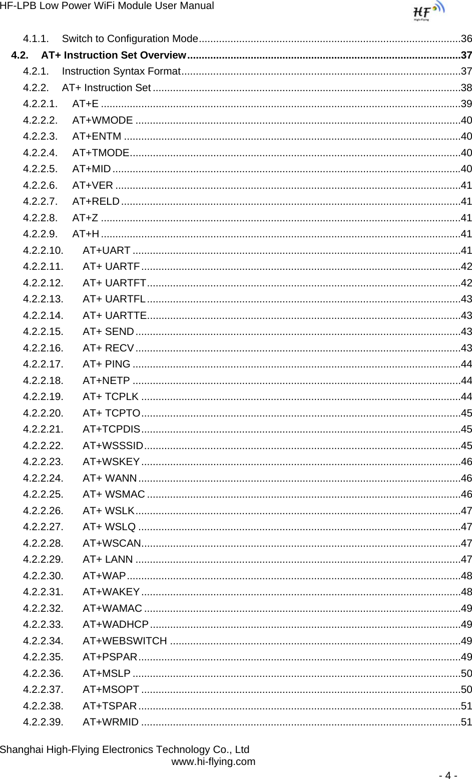 HF-LPB Low Power WiFi Module User Manual Shanghai High-Flying Electronics Technology Co., Ltd www.hi-flying.com   - 4 - 4.1.1.Switch to Configuration Mode ...........................................................................................364.2.AT+ Instruction Set Overview  ...............................................................................................374.2.1.Instruction Syntax Format .................................................................................................374.2.2.AT+ Instruction Set ...........................................................................................................384.2.2.1.AT+E .............................................................................................................................394.2.2.2.AT+WMODE .................................................................................................................404.2.2.3.AT+ENTM .....................................................................................................................404.2.2.4.AT+TMODE ...................................................................................................................404.2.2.5.AT+MID .........................................................................................................................404.2.2.6.AT+VER ........................................................................................................................414.2.2.7.AT+RELD ......................................................................................................................414.2.2.8.AT+Z .............................................................................................................................414.2.2.9.AT+H .............................................................................................................................414.2.2.10.AT+UART ..................................................................................................................414.2.2.11.AT+ UARTF ...............................................................................................................424.2.2.12.AT+ UARTFT .............................................................................................................424.2.2.13.AT+ UARTFL .............................................................................................................434.2.2.14.AT+ UARTTE .............................................................................................................434.2.2.15.AT+ SEND .................................................................................................................434.2.2.16.AT+ RECV .................................................................................................................434.2.2.17.AT+ PING ..................................................................................................................444.2.2.18.AT+NETP ..................................................................................................................444.2.2.19.AT+ TCPLK ...............................................................................................................444.2.2.20.AT+ TCPTO ...............................................................................................................454.2.2.21.AT+TCPDIS ...............................................................................................................454.2.2.22.AT+WSSSID ..............................................................................................................454.2.2.23.AT+WSKEY ...............................................................................................................464.2.2.24.AT+ WANN ................................................................................................................464.2.2.25.AT+ WSMAC .............................................................................................................464.2.2.26.AT+ WSLK .................................................................................................................474.2.2.27.AT+ WSLQ ................................................................................................................474.2.2.28.AT+WSCAN ...............................................................................................................474.2.2.29.AT+ LANN .................................................................................................................474.2.2.30.AT+WAP ....................................................................................................................484.2.2.31.AT+WAKEY ...............................................................................................................484.2.2.32.AT+WAMAC ..............................................................................................................494.2.2.33.AT+WADHCP ............................................................................................................494.2.2.34.AT+WEBSWITCH .....................................................................................................494.2.2.35.AT+PSPAR ................................................................................................................494.2.2.36.AT+MSLP ..................................................................................................................504.2.2.37.AT+MSOPT ...............................................................................................................504.2.2.38.AT+TSPAR ................................................................................................................514.2.2.39.AT+WRMID ...............................................................................................................51