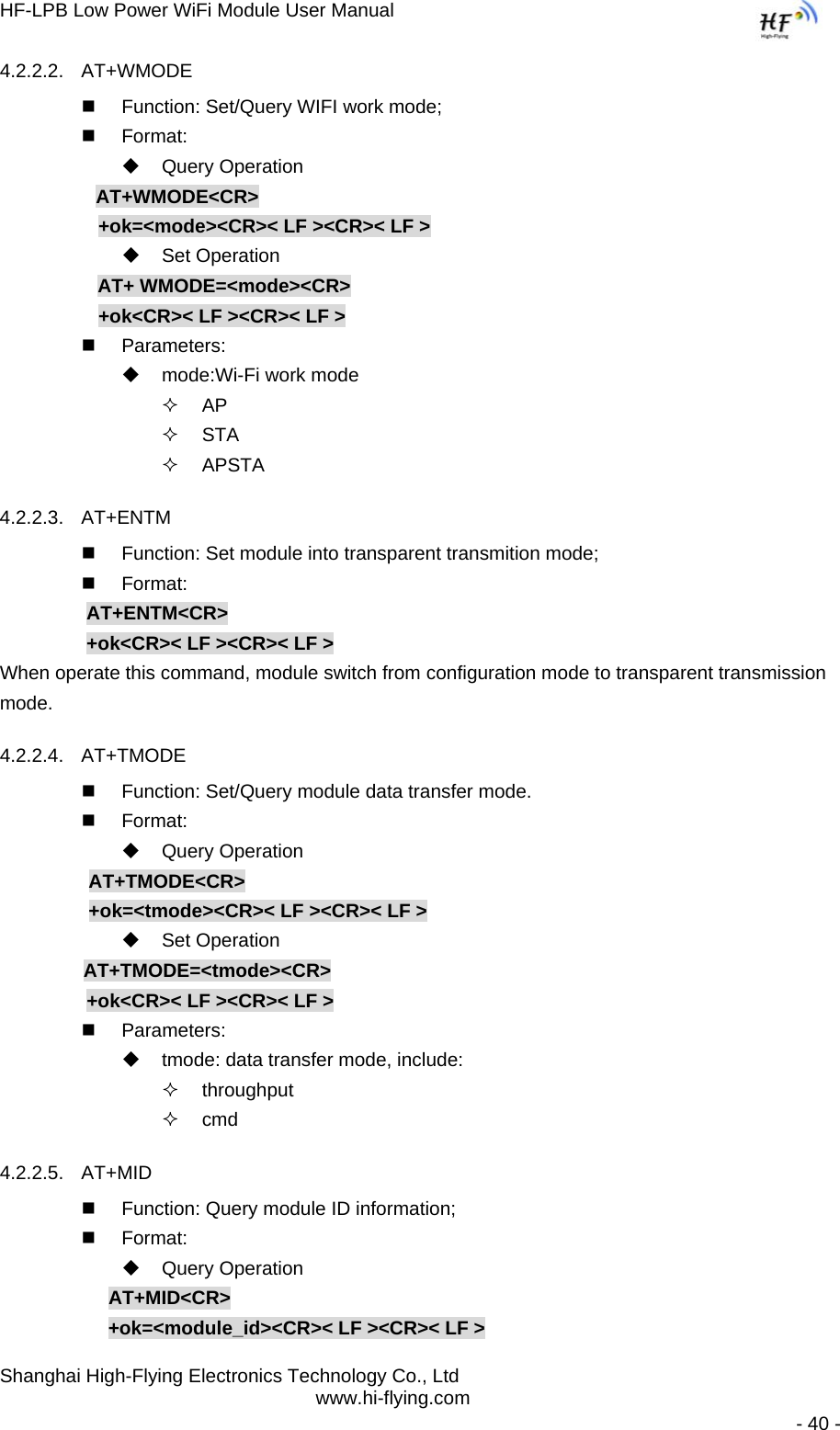 HF-LPB Low Power WiFi Module User Manual Shanghai High-Flying Electronics Technology Co., Ltd www.hi-flying.com   - 40 - 4.2.2.2. AT+WMODE   Function: Set/Query WIFI work mode;  Format:  Query Operation           AT+WMODE&lt;CR&gt;        +ok=&lt;mode&gt;&lt;CR&gt;&lt; LF &gt;&lt;CR&gt;&lt; LF &gt;  Set Operation AT+ WMODE=&lt;mode&gt;&lt;CR&gt;        +ok&lt;CR&gt;&lt; LF &gt;&lt;CR&gt;&lt; LF &gt;  Parameters:   mode:Wi-Fi work mode  AP  STA  APSTA 4.2.2.3. AT+ENTM   Function: Set module into transparent transmition mode;  Format:   AT+ENTM&lt;CR&gt;   +ok&lt;CR&gt;&lt; LF &gt;&lt;CR&gt;&lt; LF &gt; When operate this command, module switch from configuration mode to transparent transmission mode. 4.2.2.4. AT+TMODE   Function: Set/Query module data transfer mode.  Format:  Query Operation            AT+TMODE&lt;CR&gt;          +ok=&lt;tmode&gt;&lt;CR&gt;&lt; LF &gt;&lt;CR&gt;&lt; LF &gt;  Set Operation          AT+TMODE=&lt;tmode&gt;&lt;CR&gt;    +ok&lt;CR&gt;&lt; LF &gt;&lt;CR&gt;&lt; LF &gt;  Parameters:   tmode: data transfer mode, include:  throughput  cmd 4.2.2.5. AT+MID   Function: Query module ID information;  Format:  Query Operation AT+MID&lt;CR&gt; +ok=&lt;module_id&gt;&lt;CR&gt;&lt; LF &gt;&lt;CR&gt;&lt; LF &gt; 