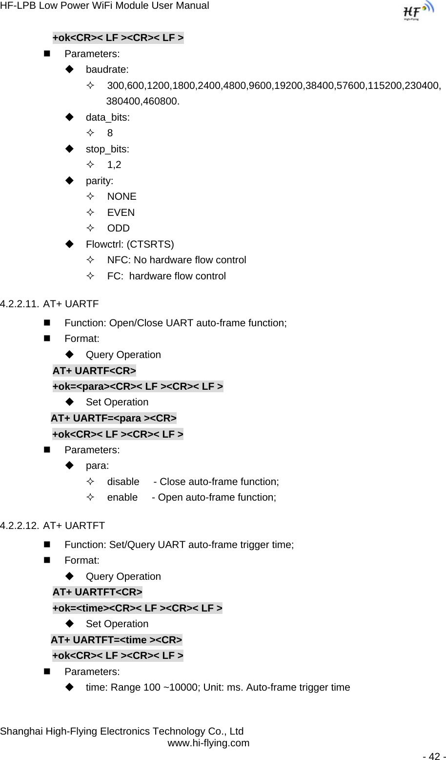 HF-LPB Low Power WiFi Module User Manual Shanghai High-Flying Electronics Technology Co., Ltd www.hi-flying.com   - 42 - +ok&lt;CR&gt;&lt; LF &gt;&lt;CR&gt;&lt; LF &gt;  Parameters:  baudrate:  300,600,1200,1800,2400,4800,9600,19200,38400,57600,115200,230400, 380400,460800.  data_bits:  8  stop_bits:  1,2  parity:  NONE  EVEN  ODD  Flowctrl: (CTSRTS)   NFC: No hardware flow control   FC:  hardware flow control 4.2.2.11. AT+ UARTF   Function: Open/Close UART auto-frame function;  Format:  Query Operation AT+ UARTF&lt;CR&gt; +ok=&lt;para&gt;&lt;CR&gt;&lt; LF &gt;&lt;CR&gt;&lt; LF &gt;  Set Operation AT+ UARTF=&lt;para &gt;&lt;CR&gt;      +ok&lt;CR&gt;&lt; LF &gt;&lt;CR&gt;&lt; LF &gt;  Parameters:  para:   disable     - Close auto-frame function;   enable     - Open auto-frame function; 4.2.2.12. AT+ UARTFT   Function: Set/Query UART auto-frame trigger time;  Format:  Query Operation AT+ UARTFT&lt;CR&gt; +ok=&lt;time&gt;&lt;CR&gt;&lt; LF &gt;&lt;CR&gt;&lt; LF &gt;  Set Operation AT+ UARTFT=&lt;time &gt;&lt;CR&gt;      +ok&lt;CR&gt;&lt; LF &gt;&lt;CR&gt;&lt; LF &gt;  Parameters:   time: Range 100 ~10000; Unit: ms. Auto-frame trigger time  