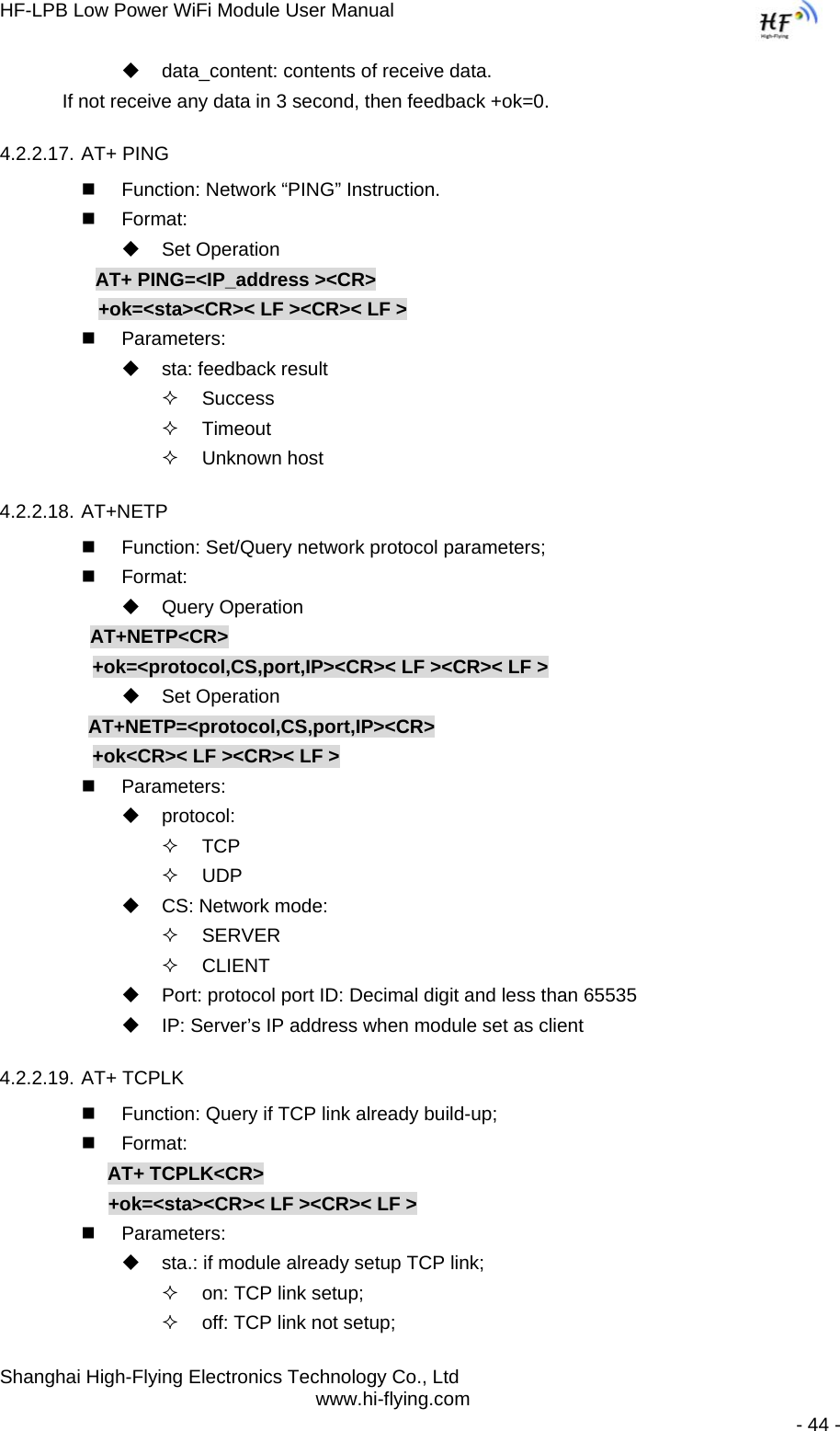 HF-LPB Low Power WiFi Module User Manual Shanghai High-Flying Electronics Technology Co., Ltd www.hi-flying.com   - 44 -   data_content: contents of receive data.     If not receive any data in 3 second, then feedback +ok=0. 4.2.2.17. AT+ PING   Function: Network “PING” Instruction.  Format:  Set Operation AT+ PING=&lt;IP_address &gt;&lt;CR&gt;      +ok=&lt;sta&gt;&lt;CR&gt;&lt; LF &gt;&lt;CR&gt;&lt; LF &gt;  Parameters:   sta: feedback result   Success  Timeout  Unknown host 4.2.2.18. AT+NETP   Function: Set/Query network protocol parameters;  Format:  Query Operation          AT+NETP&lt;CR&gt;      +ok=&lt;protocol,CS,port,IP&gt;&lt;CR&gt;&lt; LF &gt;&lt;CR&gt;&lt; LF &gt;  Set Operation AT+NETP=&lt;protocol,CS,port,IP&gt;&lt;CR&gt;      +ok&lt;CR&gt;&lt; LF &gt;&lt;CR&gt;&lt; LF &gt;  Parameters:  protocol:  TCP  UDP   CS: Network mode:  SERVER  CLIENT   Port: protocol port ID: Decimal digit and less than 65535   IP: Server’s IP address when module set as client 4.2.2.19. AT+ TCPLK   Function: Query if TCP link already build-up;  Format: AT+ TCPLK&lt;CR&gt; +ok=&lt;sta&gt;&lt;CR&gt;&lt; LF &gt;&lt;CR&gt;&lt; LF &gt;  Parameters:   sta.: if module already setup TCP link;   on: TCP link setup;   off: TCP link not setup; 