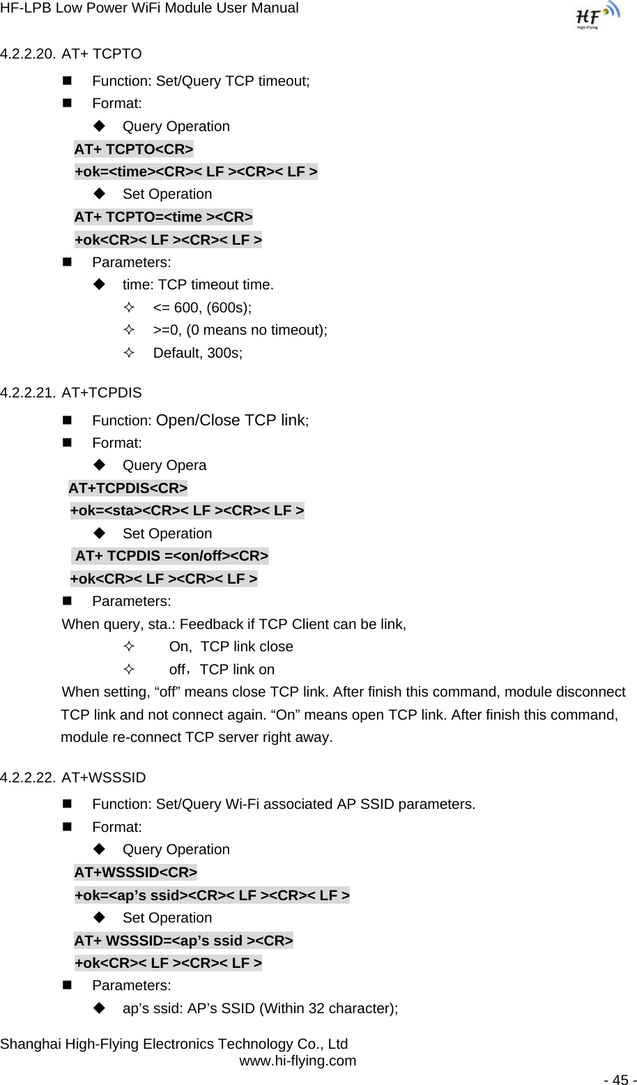 HF-LPB Low Power WiFi Module User Manual Shanghai High-Flying Electronics Technology Co., Ltd www.hi-flying.com   - 45 - 4.2.2.20. AT+ TCPTO   Function: Set/Query TCP timeout;  Format:  Query Operation AT+ TCPTO&lt;CR&gt; +ok=&lt;time&gt;&lt;CR&gt;&lt; LF &gt;&lt;CR&gt;&lt; LF &gt;  Set Operation AT+ TCPTO=&lt;time &gt;&lt;CR&gt; +ok&lt;CR&gt;&lt; LF &gt;&lt;CR&gt;&lt; LF &gt;  Parameters:   time: TCP timeout time.   &lt;= 600, (600s);   &gt;=0, (0 means no timeout);  Default, 300s; 4.2.2.21. AT+TCPDIS  Function: Open/Close TCP link;  Format:  Query Opera          AT+TCPDIS&lt;CR&gt;      +ok=&lt;sta&gt;&lt;CR&gt;&lt; LF &gt;&lt;CR&gt;&lt; LF &gt;  Set Operation            AT+ TCPDIS =&lt;on/off&gt;&lt;CR&gt;      +ok&lt;CR&gt;&lt; LF &gt;&lt;CR&gt;&lt; LF &gt;  Parameters: When query, sta.: Feedback if TCP Client can be link,       On,  TCP link close       off，TCP link on When setting, “off” means close TCP link. After finish this command, module disconnect TCP link and not connect again. “On” means open TCP link. After finish this command, module re-connect TCP server right away. 4.2.2.22. AT+WSSSID   Function: Set/Query Wi-Fi associated AP SSID parameters.  Format:  Query Operation AT+WSSSID&lt;CR&gt; +ok=&lt;ap’s ssid&gt;&lt;CR&gt;&lt; LF &gt;&lt;CR&gt;&lt; LF &gt;  Set Operation AT+ WSSSID=&lt;ap’s ssid &gt;&lt;CR&gt; +ok&lt;CR&gt;&lt; LF &gt;&lt;CR&gt;&lt; LF &gt;  Parameters:   ap’s ssid: AP’s SSID (Within 32 character); 