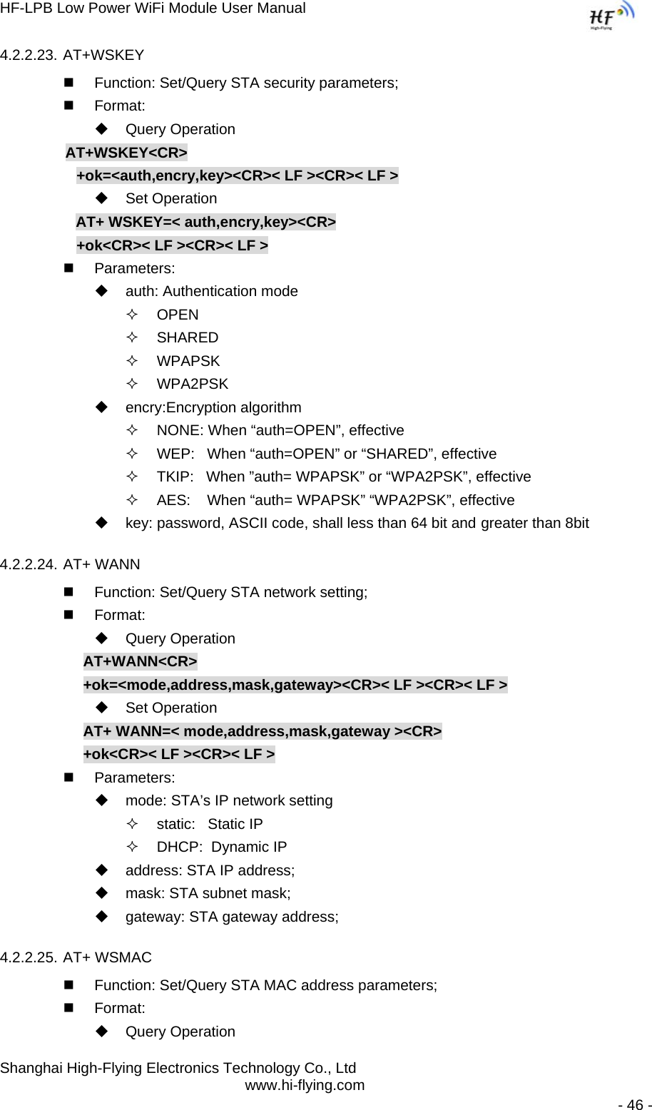 HF-LPB Low Power WiFi Module User Manual Shanghai High-Flying Electronics Technology Co., Ltd www.hi-flying.com   - 46 - 4.2.2.23. AT+WSKEY   Function: Set/Query STA security parameters;  Format:  Query Operation         AT+WSKEY&lt;CR&gt; +ok=&lt;auth,encry,key&gt;&lt;CR&gt;&lt; LF &gt;&lt;CR&gt;&lt; LF &gt;  Set Operation AT+ WSKEY=&lt; auth,encry,key&gt;&lt;CR&gt; +ok&lt;CR&gt;&lt; LF &gt;&lt;CR&gt;&lt; LF &gt;  Parameters:   auth: Authentication mode  OPEN   SHARED  WPAPSK  WPA2PSK  encry:Encryption algorithm   NONE: When “auth=OPEN”, effective   WEP:   When “auth=OPEN” or “SHARED”, effective   TKIP:   When ”auth= WPAPSK” or “WPA2PSK”, effective   AES:    When “auth= WPAPSK” “WPA2PSK”, effective   key: password, ASCII code, shall less than 64 bit and greater than 8bit 4.2.2.24. AT+ WANN   Function: Set/Query STA network setting;  Format:  Query Operation AT+WANN&lt;CR&gt; +ok=&lt;mode,address,mask,gateway&gt;&lt;CR&gt;&lt; LF &gt;&lt;CR&gt;&lt; LF &gt;  Set Operation AT+ WANN=&lt; mode,address,mask,gateway &gt;&lt;CR&gt; +ok&lt;CR&gt;&lt; LF &gt;&lt;CR&gt;&lt; LF &gt;  Parameters:   mode: STA’s IP network setting   static:   Static IP    DHCP:  Dynamic IP   address: STA IP address;   mask: STA subnet mask;   gateway: STA gateway address; 4.2.2.25. AT+ WSMAC   Function: Set/Query STA MAC address parameters;  Format:  Query Operation 