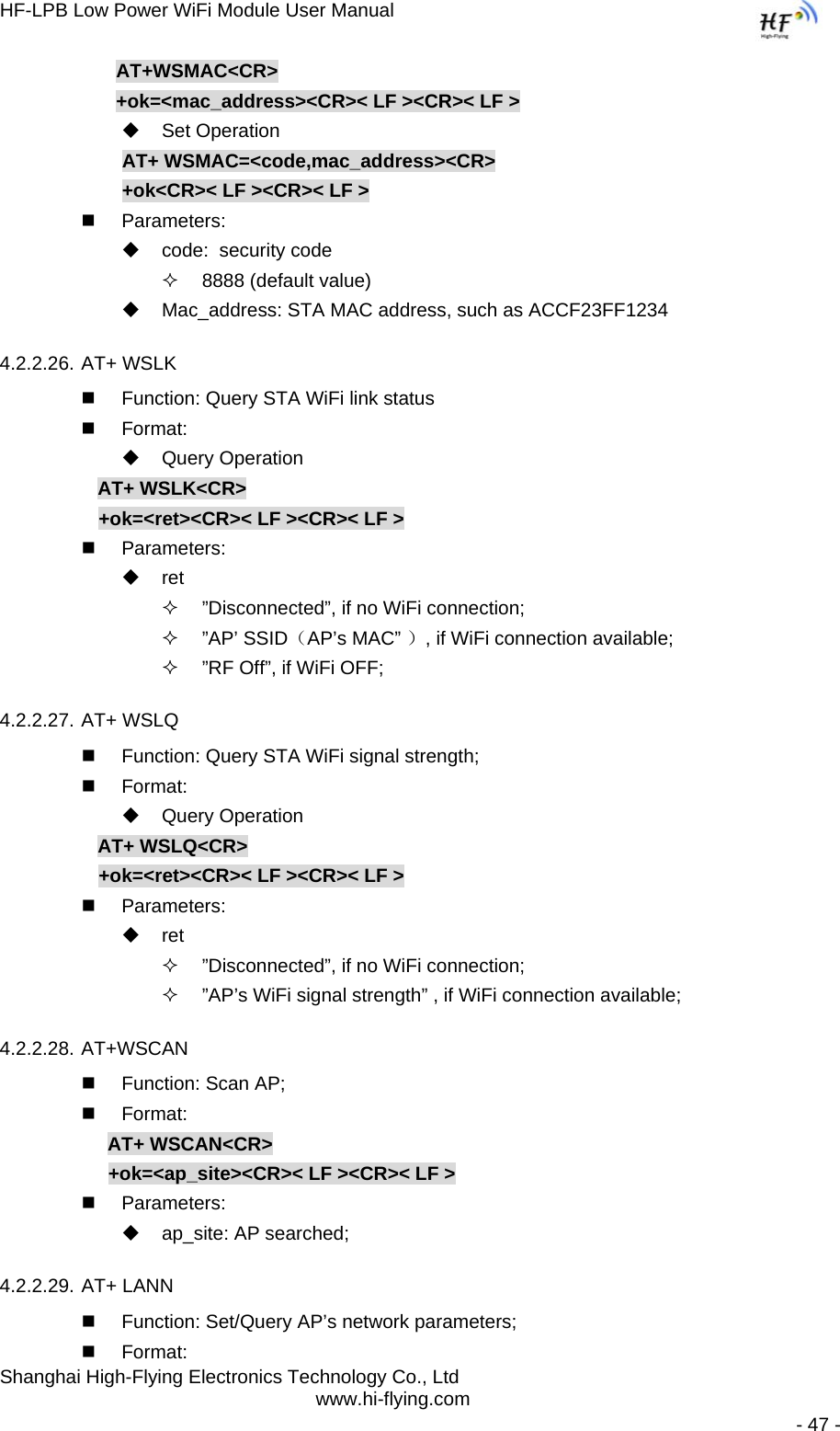 HF-LPB Low Power WiFi Module User Manual Shanghai High-Flying Electronics Technology Co., Ltd www.hi-flying.com   - 47 -              AT+WSMAC&lt;CR&gt;              +ok=&lt;mac_address&gt;&lt;CR&gt;&lt; LF &gt;&lt;CR&gt;&lt; LF &gt;  Set Operation               AT+ WSMAC=&lt;code,mac_address&gt;&lt;CR&gt;               +ok&lt;CR&gt;&lt; LF &gt;&lt;CR&gt;&lt; LF &gt;  Parameters:   code:  security code   8888 (default value)   Mac_address: STA MAC address, such as ACCF23FF1234 4.2.2.26. AT+ WSLK   Function: Query STA WiFi link status  Format:  Query Operation AT+ WSLK&lt;CR&gt; +ok=&lt;ret&gt;&lt;CR&gt;&lt; LF &gt;&lt;CR&gt;&lt; LF &gt;  Parameters:  ret   ”Disconnected”, if no WiFi connection;  ”AP’ SSID（AP’s MAC” ）, if WiFi connection available;   ”RF Off”, if WiFi OFF; 4.2.2.27. AT+ WSLQ   Function: Query STA WiFi signal strength;  Format:  Query Operation AT+ WSLQ&lt;CR&gt; +ok=&lt;ret&gt;&lt;CR&gt;&lt; LF &gt;&lt;CR&gt;&lt; LF &gt;  Parameters:  ret   ”Disconnected”, if no WiFi connection;   ”AP’s WiFi signal strength” , if WiFi connection available; 4.2.2.28. AT+WSCAN   Function: Scan AP;  Format: AT+ WSCAN&lt;CR&gt; +ok=&lt;ap_site&gt;&lt;CR&gt;&lt; LF &gt;&lt;CR&gt;&lt; LF &gt;  Parameters:   ap_site: AP searched; 4.2.2.29. AT+ LANN   Function: Set/Query AP’s network parameters;  Format: 