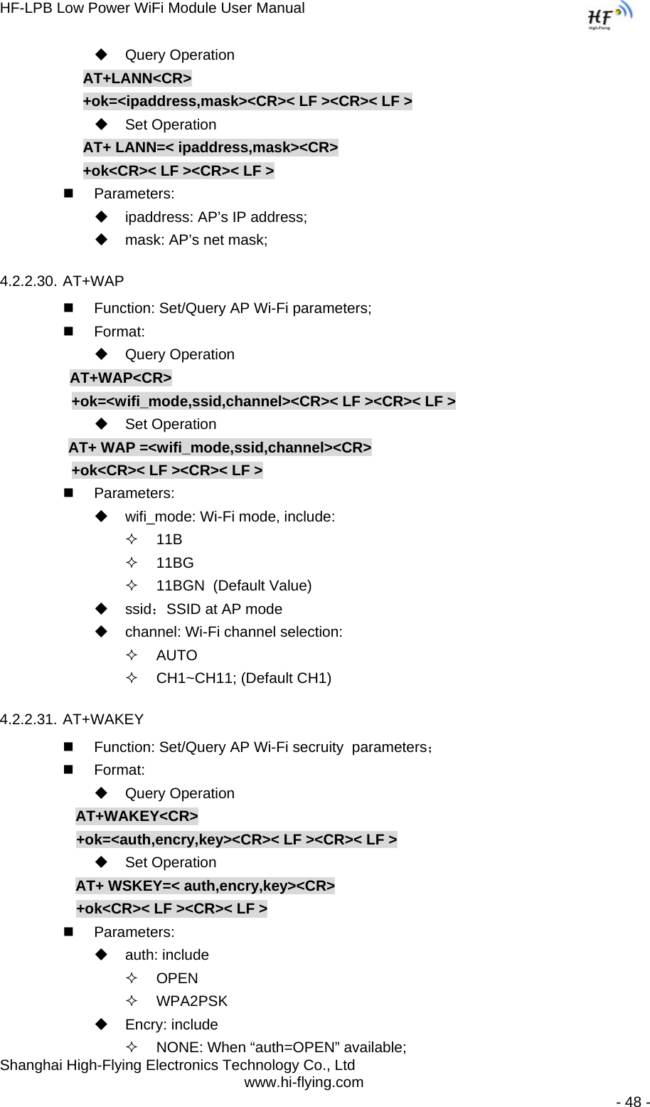 HF-LPB Low Power WiFi Module User Manual Shanghai High-Flying Electronics Technology Co., Ltd www.hi-flying.com   - 48 -  Query Operation AT+LANN&lt;CR&gt; +ok=&lt;ipaddress,mask&gt;&lt;CR&gt;&lt; LF &gt;&lt;CR&gt;&lt; LF &gt;  Set Operation AT+ LANN=&lt; ipaddress,mask&gt;&lt;CR&gt; +ok&lt;CR&gt;&lt; LF &gt;&lt;CR&gt;&lt; LF &gt;  Parameters:   ipaddress: AP’s IP address;   mask: AP’s net mask; 4.2.2.30. AT+WAP   Function: Set/Query AP Wi-Fi parameters;  Format:  Query Operation          AT+WAP&lt;CR&gt;      +ok=&lt;wifi_mode,ssid,channel&gt;&lt;CR&gt;&lt; LF &gt;&lt;CR&gt;&lt; LF &gt;  Set Operation AT+ WAP =&lt;wifi_mode,ssid,channel&gt;&lt;CR&gt;      +ok&lt;CR&gt;&lt; LF &gt;&lt;CR&gt;&lt; LF &gt;  Parameters:   wifi_mode: Wi-Fi mode, include:  11B  11BG   11BGN  (Default Value)  ssid：SSID at AP mode   channel: Wi-Fi channel selection:   AUTO   CH1~CH11; (Default CH1)  4.2.2.31. AT+WAKEY   Function: Set/Query AP Wi-Fi secruity  parameters；  Format:  Query Operation AT+WAKEY&lt;CR&gt; +ok=&lt;auth,encry,key&gt;&lt;CR&gt;&lt; LF &gt;&lt;CR&gt;&lt; LF &gt;  Set Operation AT+ WSKEY=&lt; auth,encry,key&gt;&lt;CR&gt; +ok&lt;CR&gt;&lt; LF &gt;&lt;CR&gt;&lt; LF &gt;  Parameters:  auth: include  OPEN   WPA2PSK  Encry: include   NONE: When “auth=OPEN” available; 