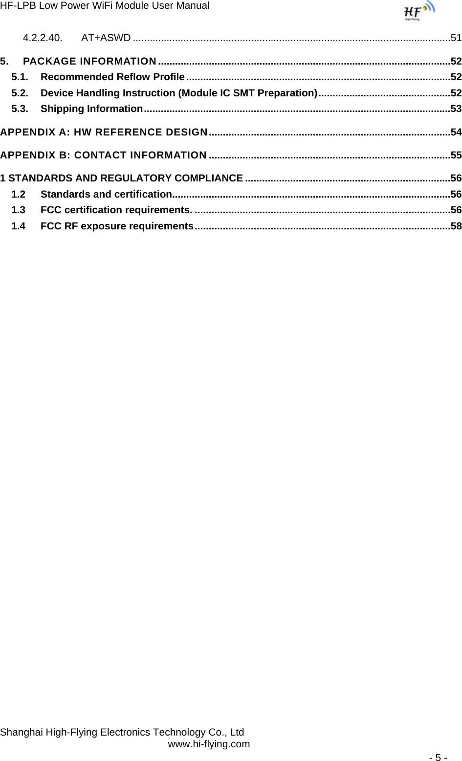 HF-LPB Low Power WiFi Module User Manual Shanghai High-Flying Electronics Technology Co., Ltd www.hi-flying.com   - 5 - 4.2.2.40.AT+ASWD .................................................................................................................515.PACKAGE INFORMATION ........................................................................................................525.1.Recommended Reflow Profile ..............................................................................................525.2.Device Handling Instruction (Module IC SMT Preparation) ...............................................525.3.Shipping Information .............................................................................................................53APPENDIX A: HW REFERENCE DESIGN ......................................................................................54APPENDIX B: CONTACT INFORMATION ......................................................................................551 STANDARDS AND REGULATORY COMPLIANCE .........................................................................561.2Standards and certification...................................................................................................561.3FCC certification requirements. ...........................................................................................561.4FCC RF exposure requirements ...........................................................................................58