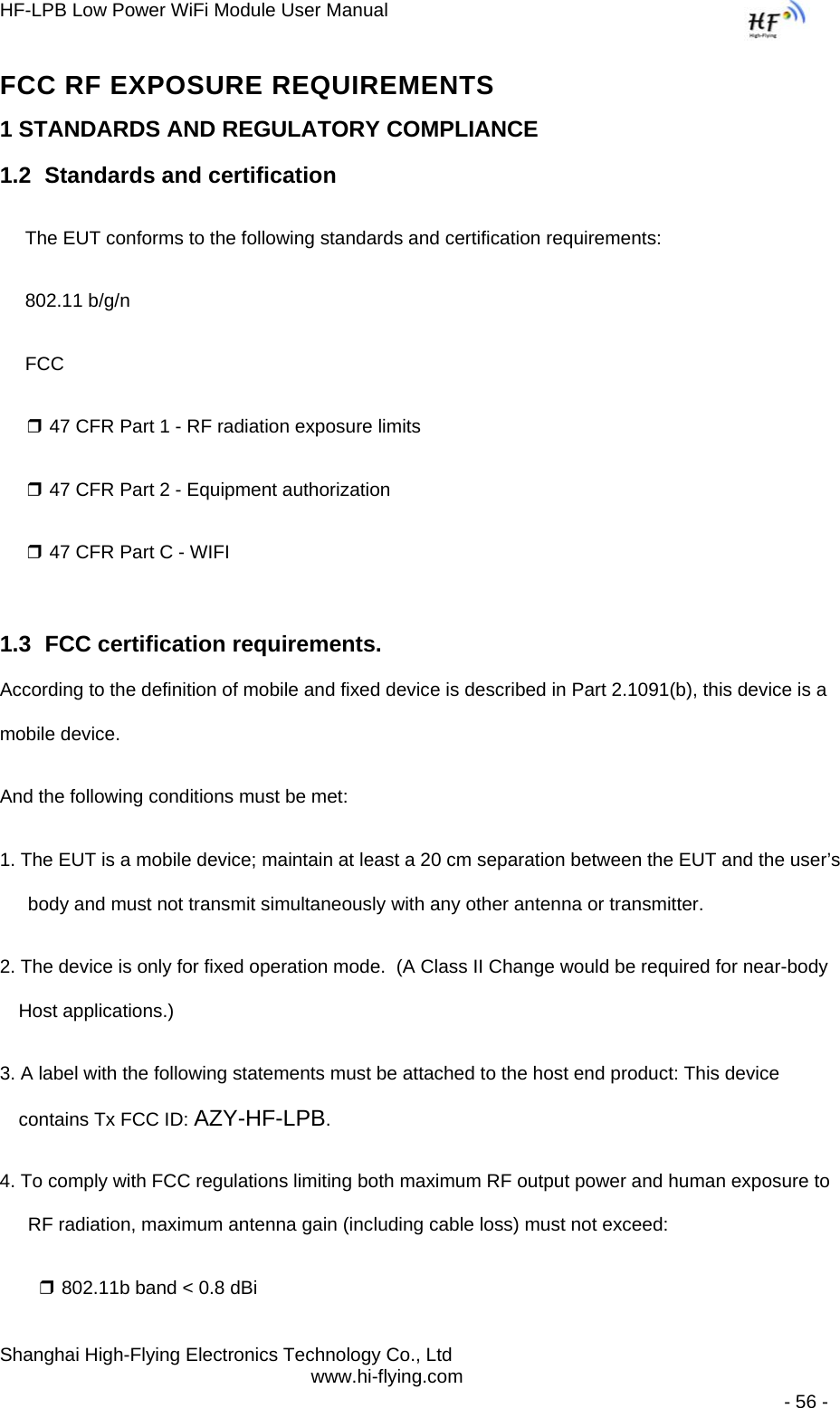 HF-LPB Low Power WiFi Module User Manual Shanghai High-Flying Electronics Technology Co., Ltd www.hi-flying.com   - 56 - FCC RF EXPOSURE REQUIREMENTS 1 STANDARDS AND REGULATORY COMPLIANCE 1.2  Standards and certification The EUT conforms to the following standards and certification requirements: 802.11 b/g/n FCC ❒ 47 CFR Part 1 - RF radiation exposure limits ❒ 47 CFR Part 2 - Equipment authorization ❒ 47 CFR Part C - WIFI 1.3  FCC certification requirements. According to the definition of mobile and fixed device is described in Part 2.1091(b), this device is a mobile device. And the following conditions must be met: 1. The EUT is a mobile device; maintain at least a 20 cm separation between the EUT and the user’s body and must not transmit simultaneously with any other antenna or transmitter. 2. The device is only for fixed operation mode.  (A Class II Change would be required for near-body Host applications.) 3. A label with the following statements must be attached to the host end product: This device contains Tx FCC ID: AZY-HF-LPB. 4. To comply with FCC regulations limiting both maximum RF output power and human exposure to RF radiation, maximum antenna gain (including cable loss) must not exceed: ❒ 802.11b band &lt; 0.8 dBi 