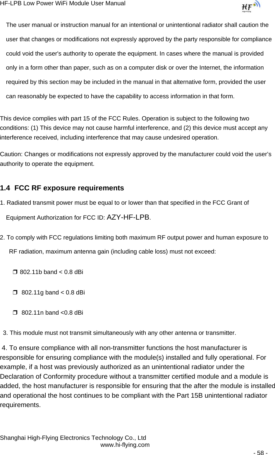 HF-LPB Low Power WiFi Module User Manual Shanghai High-Flying Electronics Technology Co., Ltd www.hi-flying.com   - 58 - The user manual or instruction manual for an intentional or unintentional radiator shall caution the user that changes or modifications not expressly approved by the party responsible for compliance could void the user&apos;s authority to operate the equipment. In cases where the manual is provided only in a form other than paper, such as on a computer disk or over the Internet, the information required by this section may be included in the manual in that alternative form, provided the user can reasonably be expected to have the capability to access information in that form. This device complies with part 15 of the FCC Rules. Operation is subject to the following two conditions: (1) This device may not cause harmful interference, and (2) this device must accept any interference received, including interference that may cause undesired operation. Caution: Changes or modifications not expressly approved by the manufacturer could void the user’s authority to operate the equipment. 1.4  FCC RF exposure requirements 1. Radiated transmit power must be equal to or lower than that specified in the FCC Grant of Equipment Authorization for FCC ID: AZY-HF-LPB. 2. To comply with FCC regulations limiting both maximum RF output power and human exposure to RF radiation, maximum antenna gain (including cable loss) must not exceed: ❒ 802.11b band &lt; 0.8 dBi ❒  802.11g band &lt; 0.8 dBi ❒  802.11n band &lt;0.8 dBi 3. This module must not transmit simultaneously with any other antenna or transmitter.  4. To ensure compliance with all non-transmitter functions the host manufacturer is responsible for ensuring compliance with the module(s) installed and fully operational. For example, if a host was previously authorized as an unintentional radiator under the Declaration of Conformity procedure without a transmitter certified module and a module is added, the host manufacturer is responsible for ensuring that the after the module is installed and operational the host continues to be compliant with the Part 15B unintentional radiator requirements.   