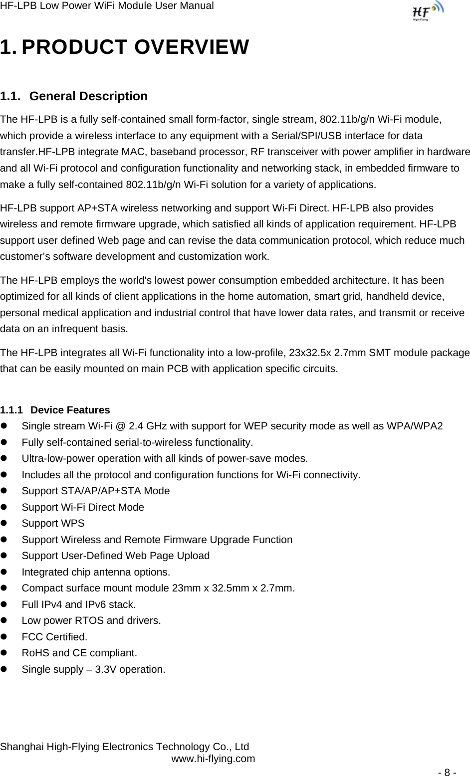 HF-LPB Low Power WiFi Module User Manual Shanghai High-Flying Electronics Technology Co., Ltd www.hi-flying.com   - 8 - 1. PRODUCT OVERVIEW 1.1. General Description The HF-LPB is a fully self-contained small form-factor, single stream, 802.11b/g/n Wi-Fi module, which provide a wireless interface to any equipment with a Serial/SPI/USB interface for data transfer.HF-LPB integrate MAC, baseband processor, RF transceiver with power amplifier in hardware and all Wi-Fi protocol and configuration functionality and networking stack, in embedded firmware to make a fully self-contained 802.11b/g/n Wi-Fi solution for a variety of applications.  HF-LPB support AP+STA wireless networking and support Wi-Fi Direct. HF-LPB also provides wireless and remote firmware upgrade, which satisfied all kinds of application requirement. HF-LPB support user defined Web page and can revise the data communication protocol, which reduce much customer’s software development and customization work. The HF-LPB employs the world&apos;s lowest power consumption embedded architecture. It has been optimized for all kinds of client applications in the home automation, smart grid, handheld device, personal medical application and industrial control that have lower data rates, and transmit or receive data on an infrequent basis.  The HF-LPB integrates all Wi-Fi functionality into a low-profile, 23x32.5x 2.7mm SMT module package that can be easily mounted on main PCB with application specific circuits. 1.1.1 Device Features z  Single stream Wi-Fi @ 2.4 GHz with support for WEP security mode as well as WPA/WPA2  z  Fully self-contained serial-to-wireless functionality. z  Ultra-low-power operation with all kinds of power-save modes.  z  Includes all the protocol and configuration functions for Wi-Fi connectivity.  z  Support STA/AP/AP+STA Mode z  Support Wi-Fi Direct Mode z Support WPS z  Support Wireless and Remote Firmware Upgrade Function z  Support User-Defined Web Page Upload  z  Integrated chip antenna options.  z  Compact surface mount module 23mm x 32.5mm x 2.7mm.  z  Full IPv4 and IPv6 stack.  z  Low power RTOS and drivers. z  FCC Certified.  z  RoHS and CE compliant.  z  Single supply – 3.3V operation.  