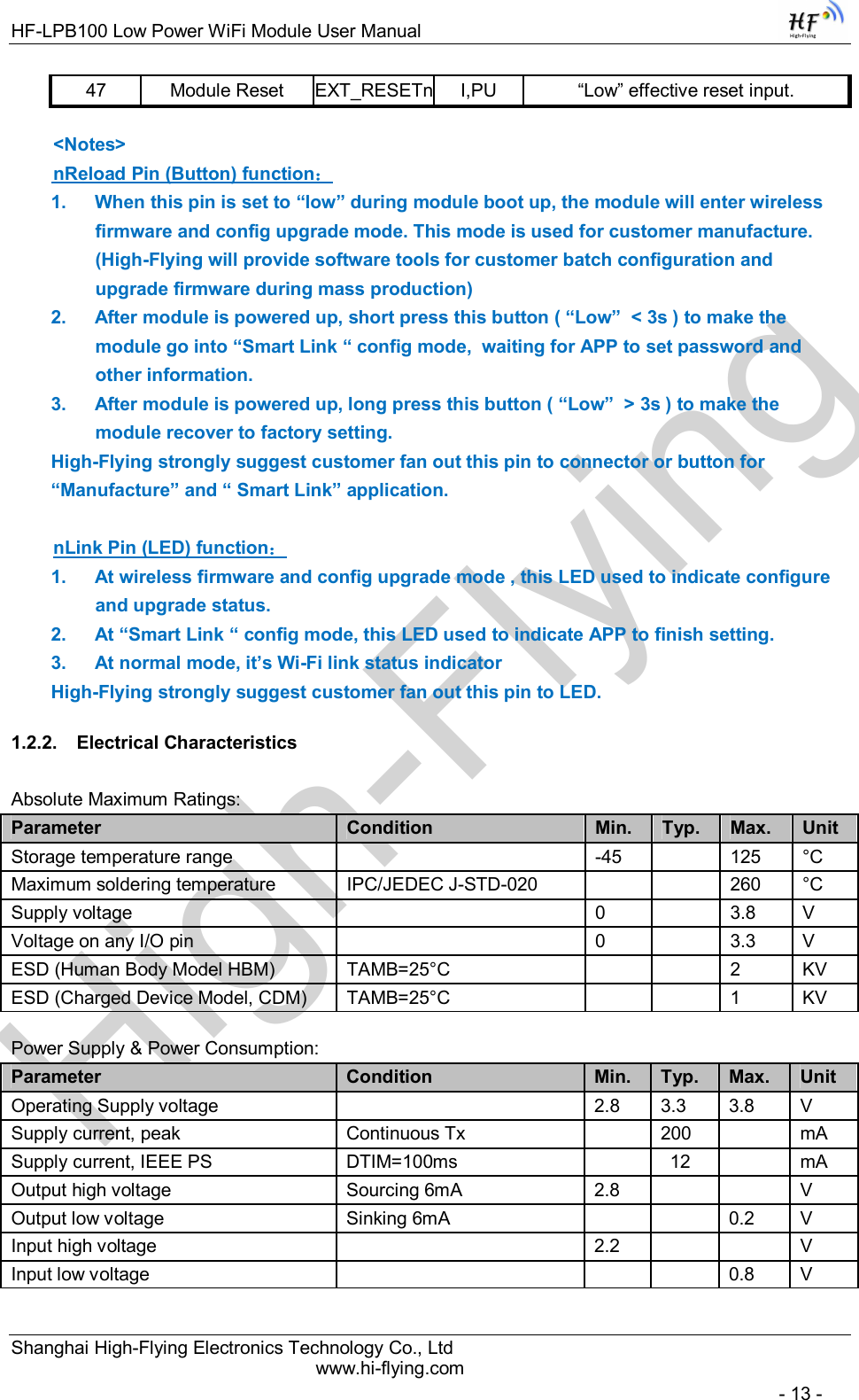 High-FlyingHF-LPB100 Low Power WiFi Module User Manual Shanghai High-Flying Electronics Technology Co., Ltd www.hi-flying.com   - 13 - 47  Module Reset  EXT_RESETn I,PU  “Low” effective reset input.   &lt;Notes&gt;  nReload Pin (Button) function： 1.  When this pin is set to “low” during module boot up, the module will enter wireless firmware and config upgrade mode. This mode is used for customer manufacture.  (High-Flying will provide software tools for customer batch configuration and upgrade firmware during mass production)  2.  After module is powered up, short press this button ( “Low”  &lt; 3s ) to make the module go into “Smart Link “ config mode,  waiting for APP to set password and other information.  3.  After module is powered up, long press this button ( “Low”  &gt; 3s ) to make the module recover to factory setting. High-Flying strongly suggest customer fan out this pin to connector or button for “Manufacture” and “ Smart Link” application.     nLink Pin (LED) function： 1.  At wireless firmware and config upgrade mode , this LED used to indicate configure and upgrade status.  2.  At “Smart Link “ config mode, this LED used to indicate APP to finish setting.  3.  At normal mode, it’s Wi-Fi link status indicator High-Flying strongly suggest customer fan out this pin to LED. 1.2.2.  Electrical Characteristics Absolute Maximum Ratings: Parameter  Condition  Min.  Typ.  Max.  Unit  Storage temperature range     -45    125   °C  Maximum soldering temperature   IPC/JEDEC J-STD-020      260  °C Supply voltage     0     3.8  V  Voltage on any I/O pin     0    3.3   V  ESD (Human Body Model HBM)  TAMB=25°C      2  KV ESD (Charged Device Model, CDM)  TAMB=25°C      1  KV  Power Supply &amp; Power Consumption: Parameter  Condition  Min.  Typ.  Max.  Unit  Operating Supply voltage     2.8  3.3  3.8   V  Supply current, peak   Continuous Tx    200    mA Supply current, IEEE PS   DTIM=100ms    12    mA Output high voltage   Sourcing 6mA  2.8      V Output low voltage   Sinking 6mA      0.2  V Input high voltage     2.2      V Input low voltage         0.8  V 