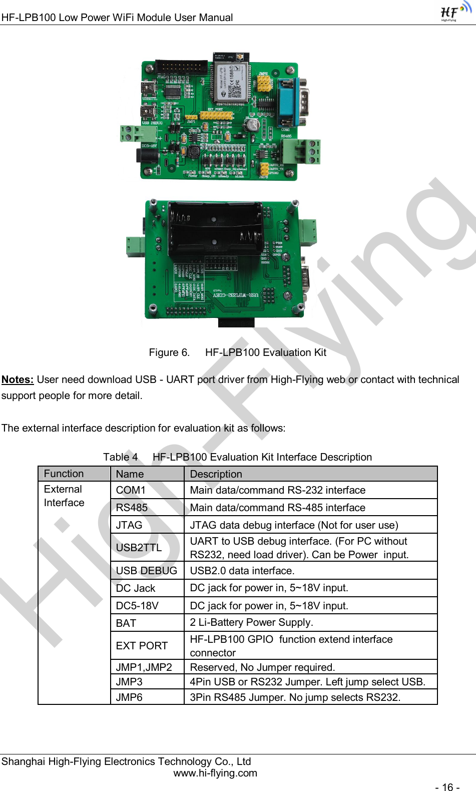 High-FlyingHF-LPB100 Low Power WiFi Module User Manual Shanghai High-Flying Electronics Technology Co., Ltd www.hi-flying.com   - 16 -                                        Figure 6.  HF-LPB100 Evaluation Kit Notes: User need download USB - UART port driver from High-Flying web or contact with technical support people for more detail.  The external interface description for evaluation kit as follows: Table 4     HF-LPB100 Evaluation Kit Interface Description         Function  Name  Description External Interface COM1  Main data/command RS-232 interface RS485  Main data/command RS-485 interface JTAG  JTAG data debug interface (Not for user use) USB2TTL  UART to USB debug interface. (For PC without RS232, need load driver). Can be Power  input. USB DEBUG USB2.0 data interface. DC Jack  DC jack for power in, 5~18V input. DC5-18V  DC jack for power in, 5~18V input. BAT  2 Li-Battery Power Supply. EXT PORT  HF-LPB100 GPIO  function extend interface connector JMP1,JMP2  Reserved, No Jumper required. JMP3  4Pin USB or RS232 Jumper. Left jump select USB. JMP6  3Pin RS485 Jumper. No jump selects RS232. 