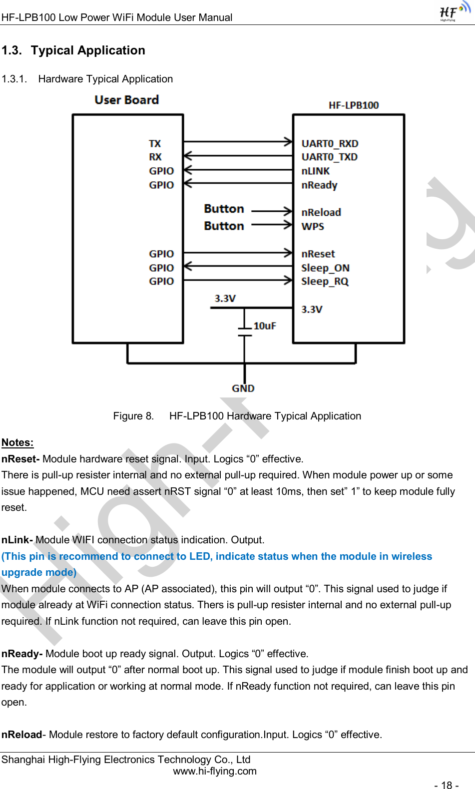 High-FlyingHF-LPB100 Low Power WiFi Module User Manual Shanghai High-Flying Electronics Technology Co., Ltd www.hi-flying.com   - 18 - 1.3.  Typical Application 1.3.1.  Hardware Typical Application        Figure 8.  HF-LPB100 Hardware Typical Application Notes: nReset- Module hardware reset signal. Input. Logics “0” effective.  There is pull-up resister internal and no external pull-up required. When module power up or some issue happened, MCU need assert nRST signal “0” at least 10ms, then set” 1” to keep module fully reset.   nLink- Module WIFI connection status indication. Output.  (This pin is recommend to connect to LED, indicate status when the module in wireless upgrade mode) When module connects to AP (AP associated), this pin will output “0”. This signal used to judge if module already at WiFi connection status. Thers is pull-up resister internal and no external pull-up required. If nLink function not required, can leave this pin open.  nReady- Module boot up ready signal. Output. Logics “0” effective. The module will output “0” after normal boot up. This signal used to judge if module finish boot up and ready for application or working at normal mode. If nReady function not required, can leave this pin open.  nReload- Module restore to factory default configuration.Input. Logics “0” effective. 