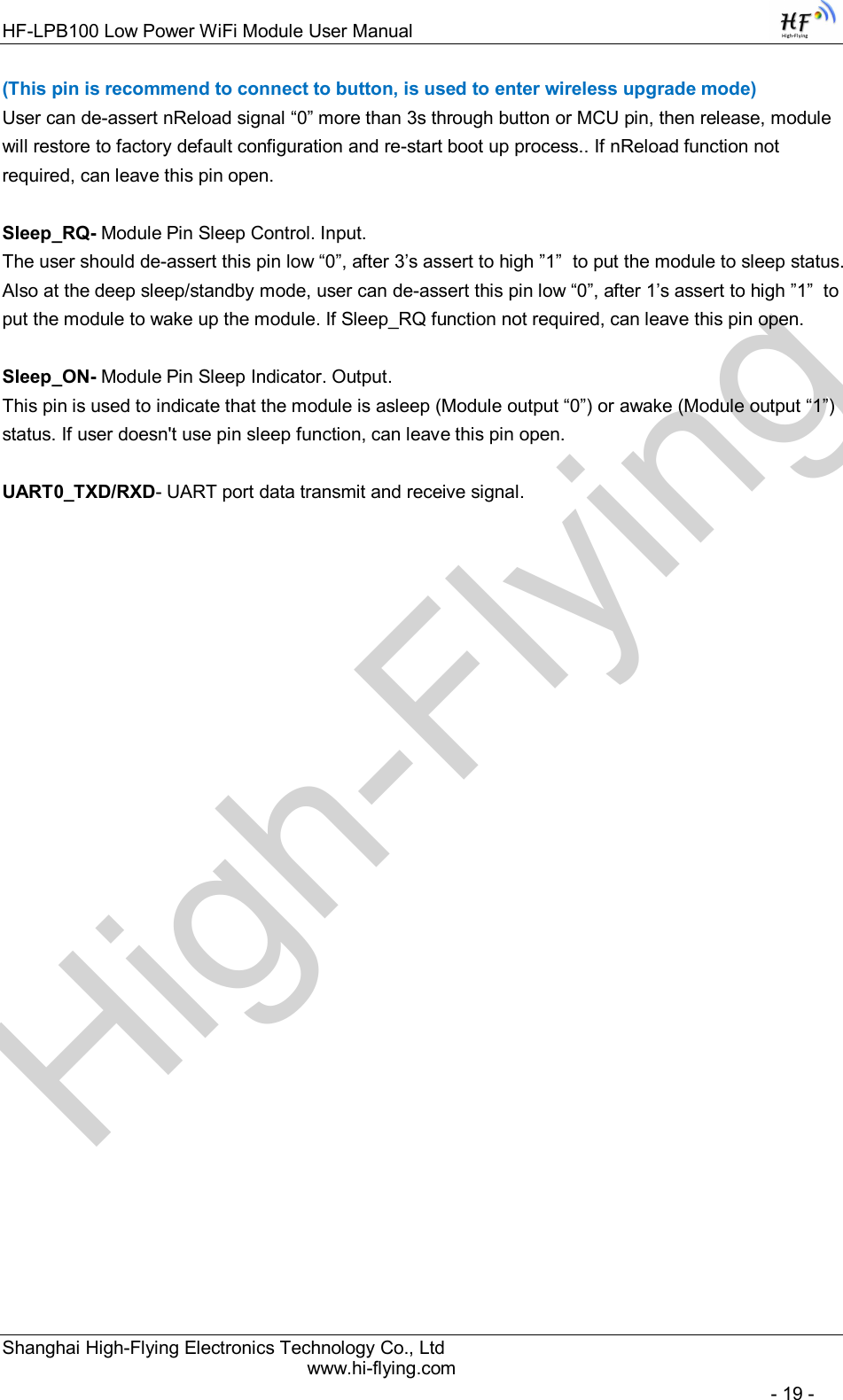 High-FlyingHF-LPB100 Low Power WiFi Module User Manual Shanghai High-Flying Electronics Technology Co., Ltd www.hi-flying.com   - 19 - (This pin is recommend to connect to button, is used to enter wireless upgrade mode) User can de-assert nReload signal “0” more than 3s through button or MCU pin, then release, module will restore to factory default configuration and re-start boot up process.. If nReload function not required, can leave this pin open.  Sleep_RQ- Module Pin Sleep Control. Input.  The user should de-assert this pin low “0”, after 3’s assert to high ”1”  to put the module to sleep status. Also at the deep sleep/standby mode, user can de-assert this pin low “0”, after 1’s assert to high ”1”  to put the module to wake up the module. If Sleep_RQ function not required, can leave this pin open.  Sleep_ON- Module Pin Sleep Indicator. Output.  This pin is used to indicate that the module is asleep (Module output “0”) or awake (Module output “1”) status. If user doesn&apos;t use pin sleep function, can leave this pin open.  UART0_TXD/RXD- UART port data transmit and receive signal.                           