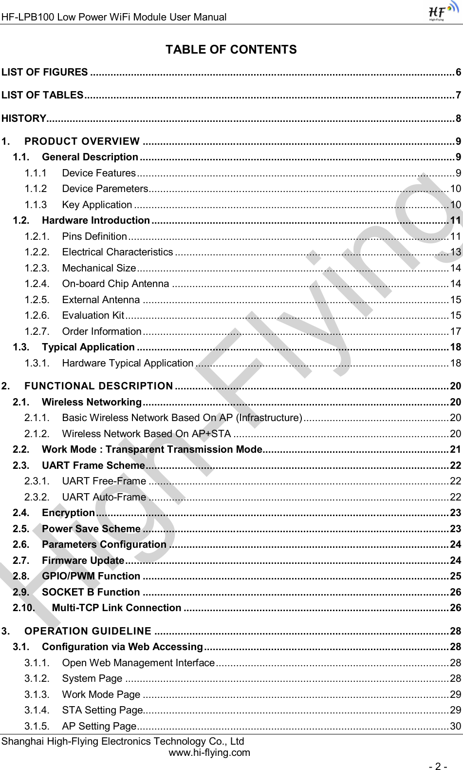 High-FlyingHF-LPB100 Low Power WiFi Module User Manual Shanghai High-Flying Electronics Technology Co., Ltd www.hi-flying.com   - 2 - TABLE OF CONTENTS LIST OF FIGURES ............................................................................................................................. 6 LIST OF TABLES ............................................................................................................................... 7 HISTORY............................................................................................................................................ 8 1. PRODUCT OVERVIEW ........................................................................................................... 9 1.1. General Description ............................................................................................................ 9 1.1.1 Device Features ............................................................................................................. 9 1.1.2 Device Paremeters ....................................................................................................... 10 1.1.3 Key Application ............................................................................................................ 10 1.2. Hardware Introduction ...................................................................................................... 11 1.2.1. Pins Definition .............................................................................................................. 11 1.2.2. Electrical Characteristics .............................................................................................. 13 1.2.3. Mechanical Size ........................................................................................................... 14 1.2.4. On-board Chip Antenna ............................................................................................... 14 1.2.5. External Antenna ......................................................................................................... 15 1.2.6. Evaluation Kit ............................................................................................................... 15 1.2.7. Order Information ......................................................................................................... 17 1.3. Typical Application ........................................................................................................... 18 1.3.1. Hardware Typical Application ....................................................................................... 18 2. FUNCTIONAL DESCRIPTION .............................................................................................. 20 2.1. Wireless Networking ......................................................................................................... 20 2.1.1. Basic Wireless Network Based On AP (Infrastructure) .................................................. 20 2.1.2. Wireless Network Based On AP+STA .......................................................................... 20 2.2. Work Mode : Transparent Transmission Mode ................................................................ 21 2.3. UART Frame Scheme ........................................................................................................ 22 2.3.1. UART Free-Frame ....................................................................................................... 22 2.3.2. UART Auto-Frame ....................................................................................................... 22 2.4. Encryption ......................................................................................................................... 23 2.5. Power Save Scheme ......................................................................................................... 23 2.6. Parameters Configuration ................................................................................................ 24 2.7. Firmware Update ............................................................................................................... 24 2.8. GPIO/PWM Function ......................................................................................................... 25 2.9. SOCKET B Function ......................................................................................................... 26 2.10. Multi-TCP Link Connection ........................................................................................... 26 3. OPERATION GUIDELINE ..................................................................................................... 28 3.1. Configuration via Web Accessing .................................................................................... 28 3.1.1. Open Web Management Interface ................................................................................ 28 3.1.2. System Page ............................................................................................................... 28 3.1.3. Work Mode Page ......................................................................................................... 29 3.1.4. STA Setting Page......................................................................................................... 29 3.1.5. AP Setting Page ........................................................................................................... 30 