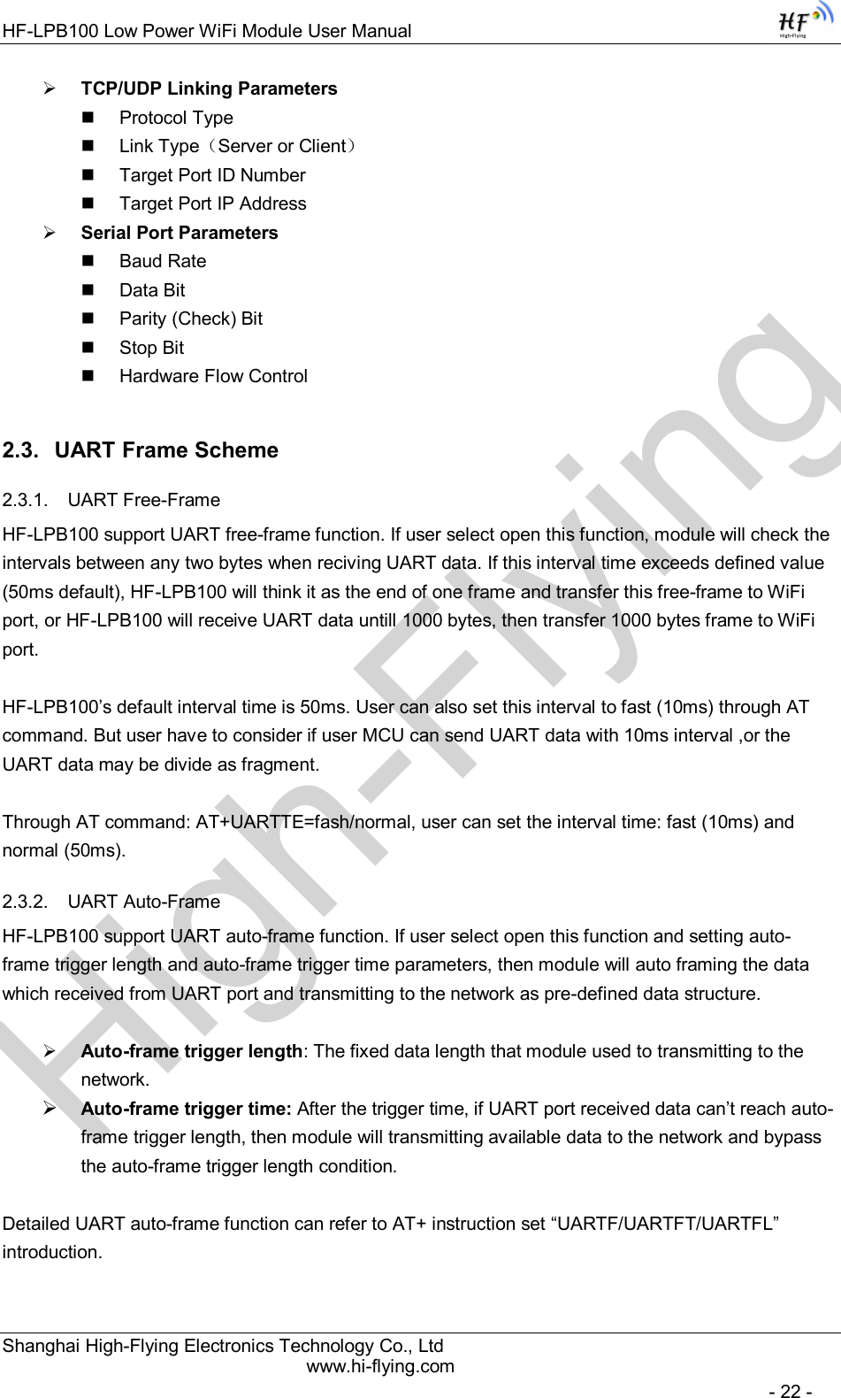 High-FlyingHF-LPB100 Low Power WiFi Module User Manual Shanghai High-Flying Electronics Technology Co., Ltd www.hi-flying.com   - 22 -  TCP/UDP Linking Parameters   Protocol Type   Link Type（Server or Client）   Target Port ID Number   Target Port IP Address  Serial Port Parameters   Baud Rate   Data Bit   Parity (Check) Bit   Stop Bit   Hardware Flow Control 2.3.  UART Frame Scheme 2.3.1.  UART Free-Frame HF-LPB100 support UART free-frame function. If user select open this function, module will check the intervals between any two bytes when reciving UART data. If this interval time exceeds defined value (50ms default), HF-LPB100 will think it as the end of one frame and transfer this free-frame to WiFi port, or HF-LPB100 will receive UART data untill 1000 bytes, then transfer 1000 bytes frame to WiFi port.  HF-LPB100’s default interval time is 50ms. User can also set this interval to fast (10ms) through AT command. But user have to consider if user MCU can send UART data with 10ms interval ,or the UART data may be divide as fragment.  Through AT command: AT+UARTTE=fash/normal, user can set the interval time: fast (10ms) and normal (50ms).  2.3.2.  UART Auto-Frame  HF-LPB100 support UART auto-frame function. If user select open this function and setting auto-frame trigger length and auto-frame trigger time parameters, then module will auto framing the data which received from UART port and transmitting to the network as pre-defined data structure.   Auto-frame trigger length: The fixed data length that module used to transmitting to the network.  Auto-frame trigger time: After the trigger time, if UART port received data can’t reach auto-frame trigger length, then module will transmitting available data to the network and bypass the auto-frame trigger length condition.  Detailed UART auto-frame function can refer to AT+ instruction set “UARTF/UARTFT/UARTFL” introduction. 