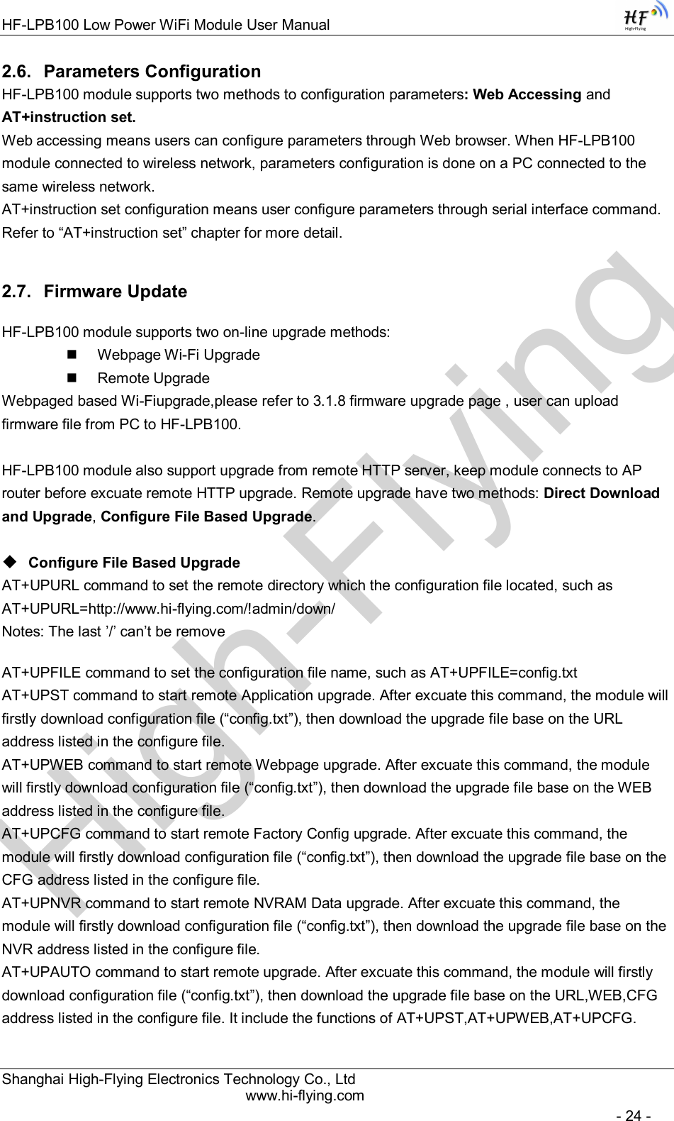 High-FlyingHF-LPB100 Low Power WiFi Module User Manual Shanghai High-Flying Electronics Technology Co., Ltd www.hi-flying.com   - 24 - 2.6.  Parameters Configuration HF-LPB100 module supports two methods to configuration parameters: Web Accessing and AT+instruction set. Web accessing means users can configure parameters through Web browser. When HF-LPB100 module connected to wireless network, parameters configuration is done on a PC connected to the same wireless network.  AT+instruction set configuration means user configure parameters through serial interface command. Refer to “AT+instruction set” chapter for more detail. 2.7.  Firmware Update HF-LPB100 module supports two on-line upgrade methods:   Webpage Wi-Fi Upgrade   Remote Upgrade Webpaged based Wi-Fiupgrade,please refer to 3.1.8 firmware upgrade page , user can upload firmware file from PC to HF-LPB100.  HF-LPB100 module also support upgrade from remote HTTP server, keep module connects to AP router before excuate remote HTTP upgrade. Remote upgrade have two methods: Direct Download and Upgrade, Configure File Based Upgrade.   Configure File Based Upgrade AT+UPURL command to set the remote directory which the configuration file located, such as AT+UPURL=http://www.hi-flying.com/!admin/down/ Notes: The last ’/’ can’t be remove AT+UPFILE command to set the configuration file name, such as AT+UPFILE=config.txt AT+UPST command to start remote Application upgrade. After excuate this command, the module will firstly download configuration file (“config.txt”), then download the upgrade file base on the URL address listed in the configure file.  AT+UPWEB command to start remote Webpage upgrade. After excuate this command, the module will firstly download configuration file (“config.txt”), then download the upgrade file base on the WEB address listed in the configure file.  AT+UPCFG command to start remote Factory Config upgrade. After excuate this command, the module will firstly download configuration file (“config.txt”), then download the upgrade file base on the CFG address listed in the configure file.  AT+UPNVR command to start remote NVRAM Data upgrade. After excuate this command, the module will firstly download configuration file (“config.txt”), then download the upgrade file base on the NVR address listed in the configure file.  AT+UPAUTO command to start remote upgrade. After excuate this command, the module will firstly download configuration file (“config.txt”), then download the upgrade file base on the URL,WEB,CFG address listed in the configure file. It include the functions of AT+UPST,AT+UPWEB,AT+UPCFG. 