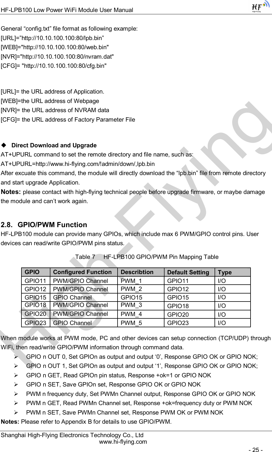 High-FlyingHF-LPB100 Low Power WiFi Module User Manual Shanghai High-Flying Electronics Technology Co., Ltd www.hi-flying.com   - 25 - General “config.txt” file format as following example:                                                                                                                             [URL]=”http://10.10.100.100:80/lpb.bin” [WEB]=&quot;http://10.10.100.100:80/web.bin&quot; [NVR]=&quot;http://10.10.100.100:80/nvram.dat&quot; [CFG]= &quot;http://10.10.100.100:80/cfg.bin&quot;  [URL]= the URL address of Application. [WEB]=the URL address of Webpage [NVR]= the URL address of NVRAM data [CFG]= the URL address of Factory Parameter File   Direct Download and Upgrade AT+UPURL command to set the remote directory and file name, such as: AT+UPURL=http://www.hi-flying.com/!admin/down/,lpb.bin After excuate this command, the module will directly download the “lpb.bin” file from remote directory and start upgrade Application. Notes: please contact with high-flying technical people before upgrade firmware, or maybe damage the module and can’t work again. 2.8.  GPIO/PWM Function HF-LPB100 module can provide many GPIOs, which include max 6 PWM/GPIO control pins. User devices can read/write GPIO/PWM pins status. Table 7     HF-LPB100 GPIO/PWM Pin Mapping Table       When module works at PWM mode, PC and other devices can setup connection (TCP/UDP) through WiFi, then read/write GPIO/PWM information through command data.   GPIO n OUT 0, Set GPIOn as output and output ‘0’, Response GPIO OK or GPIO NOK;   GPIO n OUT 1, Set GPIOn as output and output ‘1’, Response GPIO OK or GPIO NOK;   GPIO n GET, Read GPIOn pin status, Response +ok=1 or GPIO NOK   GPIO n SET, Save GPIOn set, Response GPIO OK or GPIO NOK   PWM n frequency duty, Set PWMn Channel output, Response GPIO OK or GPIO NOK   PWM n GET, Read PWMn Channel set, Response +ok=frequency duty or PWM NOK   PWM n SET, Save PWMn Channel set, Response PWM OK or PWM NOK Notes: Please refer to Appendix B for details to use GPIO/PWM. GPIO  Configured Function  Describtion  Default Setting Type GPIO11 PWM/GPIO Channel   PWM_1  GPIO11  I/O  GPIO12 PWM/GPIO Channel  PWM_2  GPIO12  I/O GPIO15 GPIO Channel   GPIO15  GPIO15  I/O GPIO18 PWM/GPIO Channel  PWM_3  GPIO18  I/O GPIO20 PWM/GPIO Channel  PWM_4  GPIO20  I/O GPIO23 GPIO Channel  PWM_5  GPIO23  I/O 