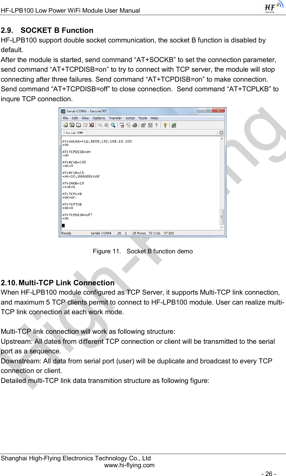 High-FlyingHF-LPB100 Low Power WiFi Module User Manual Shanghai High-Flying Electronics Technology Co., Ltd www.hi-flying.com   - 26 - 2.9.   SOCKET B Function HF-LPB100 support double socket communication, the socket B function is disabled by default. After the module is started, send command “AT+SOCKB” to set the connection parameter, send command “AT+TCPDISB=on” to try to connect with TCP server, the module will stop connecting after three failures. Send command “AT+TCPDISB=on” to make connection. Send command “AT+TCPDISB=off” to close connection.  Send command “AT+TCPLKB” to inqure TCP connection.  Figure 11.  Socket B function demo 2.10. Multi-TCP Link Connection When HF-LPB100 module configured as TCP Server, it supports Multi-TCP link connection, and maximum 5 TCP clients permit to connect to HF-LPB100 module. User can realize multi-TCP link connection at each work mode.   Multi-TCP link connection will work as following structure: Upstream: All dates from different TCP connection or client will be transmitted to the serial port as a sequence. Downstream: All data from serial port (user) will be duplicate and broadcast to every TCP connection or client. Detailed multi-TCP link data transmition structure as following figure:  