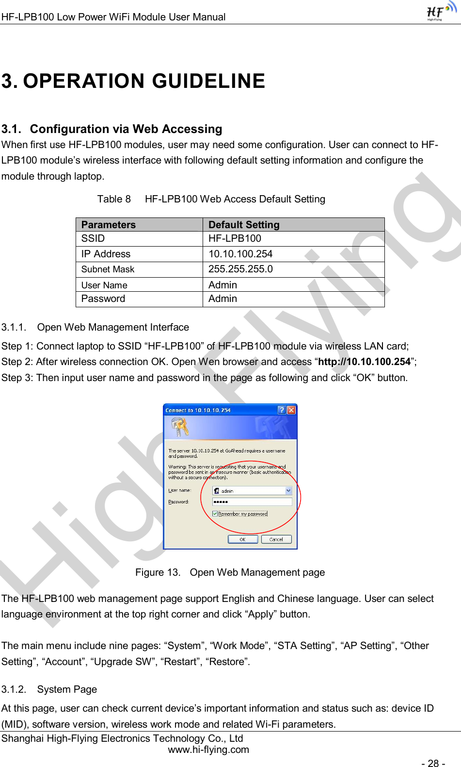 High-FlyingHF-LPB100 Low Power WiFi Module User Manual Shanghai High-Flying Electronics Technology Co., Ltd www.hi-flying.com   - 28 - 3. OPERATION GUIDELINE 3.1.  Configuration via Web Accessing When first use HF-LPB100 modules, user may need some configuration. User can connect to HF-LPB100 module’s wireless interface with following default setting information and configure the module through laptop.           Table 8     HF-LPB100 Web Access Default Setting Parameters  Default Setting SSID  HF-LPB100 IP Address  10.10.100.254 Subnet Mask  255.255.255.0 User Name  Admin Password  Admin 3.1.1.  Open Web Management Interface Step 1: Connect laptop to SSID “HF-LPB100” of HF-LPB100 module via wireless LAN card; Step 2: After wireless connection OK. Open Wen browser and access “http://10.10.100.254”; Step 3: Then input user name and password in the page as following and click “OK” button.  Figure 13.  Open Web Management page The HF-LPB100 web management page support English and Chinese language. User can select language environment at the top right corner and click “Apply” button.  The main menu include nine pages: “System”, “Work Mode”, “STA Setting”, “AP Setting”, “Other Setting”, “Account”, “Upgrade SW”, “Restart”, “Restore”. 3.1.2.  System Page At this page, user can check current device’s important information and status such as: device ID (MID), software version, wireless work mode and related Wi-Fi parameters. 