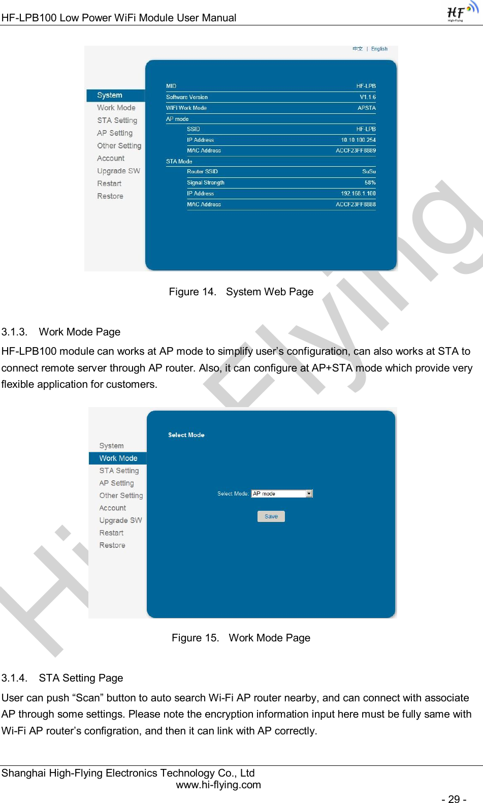 High-FlyingHF-LPB100 Low Power WiFi Module User Manual Shanghai High-Flying Electronics Technology Co., Ltd www.hi-flying.com   - 29 -  Figure 14.  System Web Page 3.1.3.  Work Mode Page HF-LPB100 module can works at AP mode to simplify user’s configuration, can also works at STA to connect remote server through AP router. Also, it can configure at AP+STA mode which provide very flexible application for customers.    Figure 15.  Work Mode Page 3.1.4.  STA Setting Page User can push “Scan” button to auto search Wi-Fi AP router nearby, and can connect with associate AP through some settings. Please note the encryption information input here must be fully same with Wi-Fi AP router’s configration, and then it can link with AP correctly. 