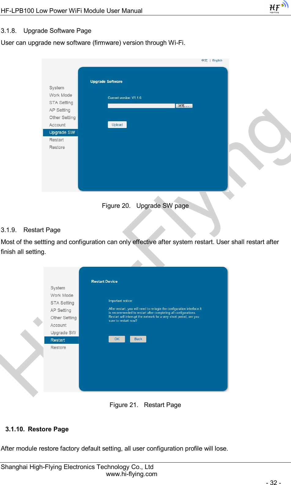 High-FlyingHF-LPB100 Low Power WiFi Module User Manual Shanghai High-Flying Electronics Technology Co., Ltd www.hi-flying.com   - 32 - 3.1.8.  Upgrade Software Page User can upgrade new software (firmware) version through Wi-Fi.                   Figure 20.  Upgrade SW page 3.1.9.  Restart Page Most of the settting and configuration can only effective after system restart. User shall restart after finish all setting.                    Figure 21.  Restart Page 3.1.10.  Restore Page After module restore factory default setting, all user configuration profile will lose. 