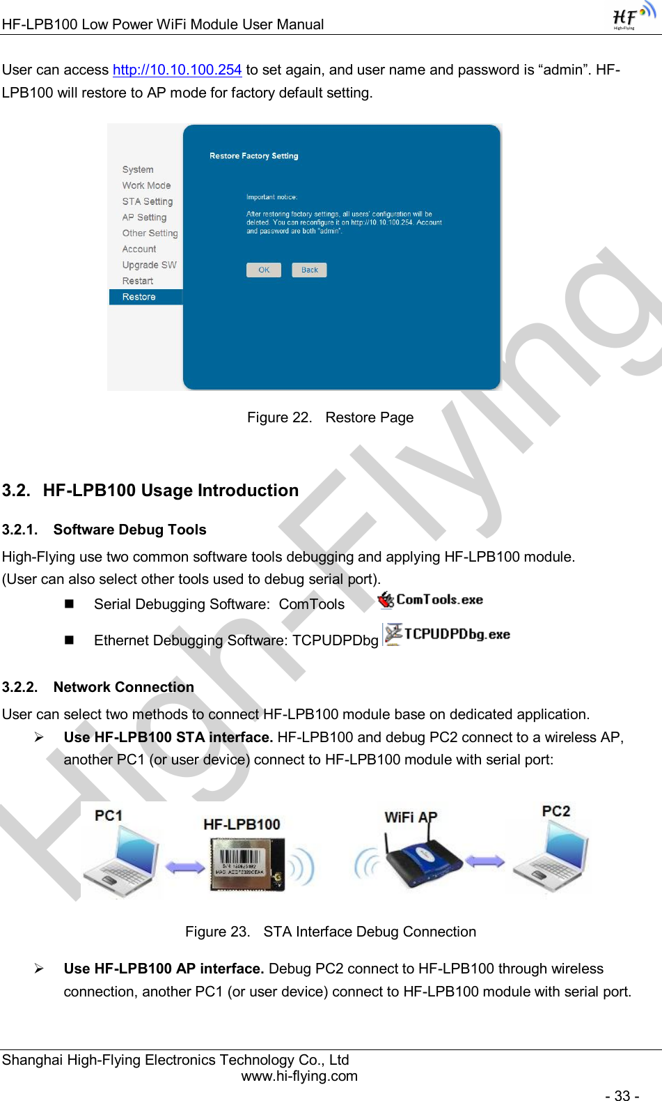 High-FlyingHF-LPB100 Low Power WiFi Module User Manual Shanghai High-Flying Electronics Technology Co., Ltd www.hi-flying.com   - 33 - User can access http://10.10.100.254 to set again, and user name and password is “admin”. HF-LPB100 will restore to AP mode for factory default setting.                      Figure 22.  Restore Page 3.2.  HF-LPB100 Usage Introduction 3.2.1.  Software Debug Tools High-Flying use two common software tools debugging and applying HF-LPB100 module.  (User can also select other tools used to debug serial port).   Serial Debugging Software:  ComTools            Ethernet Debugging Software: TCPUDPDbg   3.2.2.  Network Connection User can select two methods to connect HF-LPB100 module base on dedicated application.  Use HF-LPB100 STA interface. HF-LPB100 and debug PC2 connect to a wireless AP, another PC1 (or user device) connect to HF-LPB100 module with serial port:   Figure 23.  STA Interface Debug Connection  Use HF-LPB100 AP interface. Debug PC2 connect to HF-LPB100 through wireless connection, another PC1 (or user device) connect to HF-LPB100 module with serial port. 