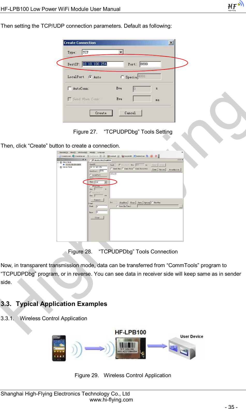 High-FlyingHF-LPB100 Low Power WiFi Module User Manual Shanghai High-Flying Electronics Technology Co., Ltd www.hi-flying.com   - 35 - Then setting the TCP/UDP connection parameters. Default as following:   Figure 27.   “TCPUDPDbg” Tools Setting Then, click “Create” button to create a connection.                              Figure 28.   “TCPUDPDbg” Tools Connection Now, in transparent transmission mode, data can be transferred from “CommTools” program to “TCPUDPDbg” program, or in reverse. You can see data in receiver side will keep same as in sender side. 3.3.  Typical Application Examples 3.3.1.  Wireless Control Application     Figure 29.  Wireless Control Application 