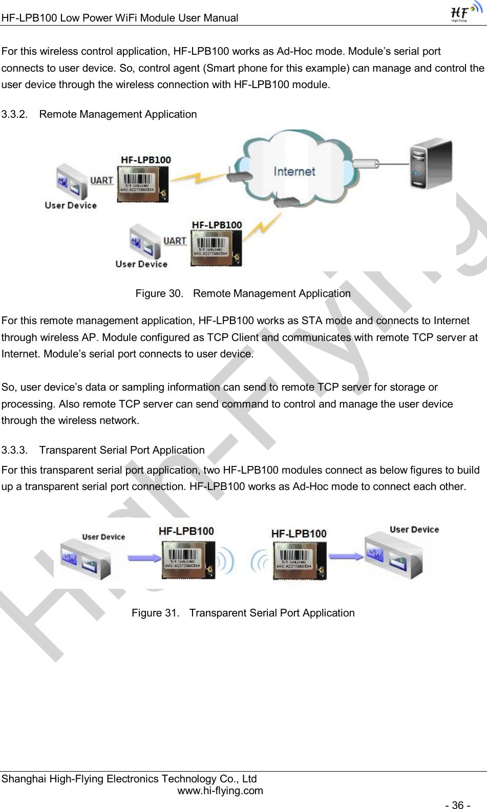 High-FlyingHF-LPB100 Low Power WiFi Module User Manual Shanghai High-Flying Electronics Technology Co., Ltd www.hi-flying.com   - 36 - For this wireless control application, HF-LPB100 works as Ad-Hoc mode. Module’s serial port connects to user device. So, control agent (Smart phone for this example) can manage and control the user device through the wireless connection with HF-LPB100 module. 3.3.2.  Remote Management Application  Figure 30.  Remote Management Application For this remote management application, HF-LPB100 works as STA mode and connects to Internet through wireless AP. Module configured as TCP Client and communicates with remote TCP server at Internet. Module’s serial port connects to user device.   So, user device’s data or sampling information can send to remote TCP server for storage or processing. Also remote TCP server can send command to control and manage the user device through the wireless network. 3.3.3.  Transparent Serial Port Application For this transparent serial port application, two HF-LPB100 modules connect as below figures to build up a transparent serial port connection. HF-LPB100 works as Ad-Hoc mode to connect each other.   Figure 31.  Transparent Serial Port Application         