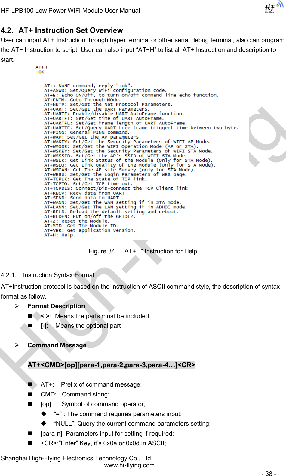 High-FlyingHF-LPB100 Low Power WiFi Module User Manual Shanghai High-Flying Electronics Technology Co., Ltd www.hi-flying.com   - 38 - 4.2.  AT+ Instruction Set Overview  User can input AT+ Instruction through hyper terminal or other serial debug terminal, also can program the AT+ Instruction to script. User can also input “AT+H” to list all AT+ Instruction and description to start.           Figure 34.  ”AT+H” Instruction for Help 4.2.1.  Instruction Syntax Format AT+Instruction protocol is based on the instruction of ASCII command style, the description of syntax format as follow.  Format Description  &lt; &gt;:  Means the parts must be included  [ ]:    Means the optional part   Command Message  AT+&lt;CMD&gt;[op][para-1,para-2,para-3,para-4…]&lt;CR&gt;    AT+:    Prefix of command message;   CMD:   Command string;   [op]:     Symbol of command operator,   “=” : The command requires parameters input;   “NULL”: Query the current command parameters setting;   [para-n]: Parameters input for setting if required;   &lt;CR&gt;:”Enter” Key, it’s 0x0a or 0x0d in ASCII; 