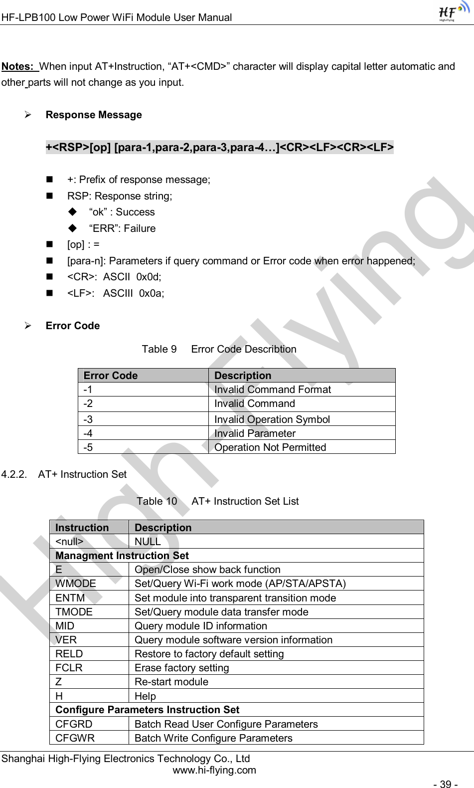 High-FlyingHF-LPB100 Low Power WiFi Module User Manual Shanghai High-Flying Electronics Technology Co., Ltd www.hi-flying.com   - 39 -  Notes:  When input AT+Instruction, “AT+&lt;CMD&gt;” character will display capital letter automatic and other parts will not change as you input.   Response Message  +&lt;RSP&gt;[op] [para-1,para-2,para-3,para-4…]&lt;CR&gt;&lt;LF&gt;&lt;CR&gt;&lt;LF&gt;    +: Prefix of response message;   RSP: Response string;   “ok” : Success   “ERR”: Failure   [op] : =   [para-n]: Parameters if query command or Error code when error happened;   &lt;CR&gt;:  ASCII  0x0d;   &lt;LF&gt;:   ASCIII  0x0a;   Error Code Table 9     Error Code Describtion Error Code  Description -1  Invalid Command Format -2  Invalid Command -3  Invalid Operation Symbol -4  Invalid Parameter -5  Operation Not Permitted 4.2.2.  AT+ Instruction Set Table 10     AT+ Instruction Set List Instruction  Description &lt;null&gt;  NULL Managment Instruction Set E  Open/Close show back function WMODE  Set/Query Wi-Fi work mode (AP/STA/APSTA) ENTM  Set module into transparent transition mode TMODE  Set/Query module data transfer mode MID  Query module ID information VER  Query module software version information RELD  Restore to factory default setting FCLR  Erase factory setting Z  Re-start module H  Help Configure Parameters Instruction Set CFGRD  Batch Read User Configure Parameters CFGWR  Batch Write Configure Parameters 