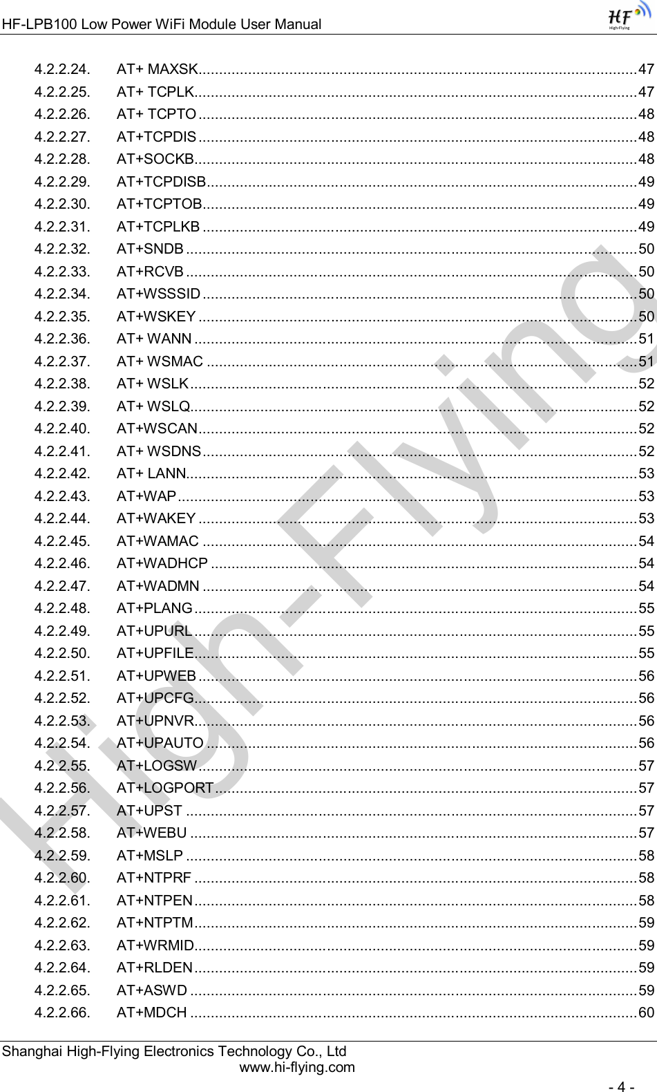 High-FlyingHF-LPB100 Low Power WiFi Module User Manual Shanghai High-Flying Electronics Technology Co., Ltd www.hi-flying.com   - 4 - 4.2.2.24. AT+ MAXSK .......................................................................................................... 47 4.2.2.25. AT+ TCPLK ........................................................................................................... 47 4.2.2.26. AT+ TCPTO .......................................................................................................... 48 4.2.2.27. AT+TCPDIS .......................................................................................................... 48 4.2.2.28. AT+SOCKB ........................................................................................................... 48 4.2.2.29. AT+TCPDISB ........................................................................................................ 49 4.2.2.30. AT+TCPTOB ......................................................................................................... 49 4.2.2.31. AT+TCPLKB ......................................................................................................... 49 4.2.2.32. AT+SNDB ............................................................................................................. 50 4.2.2.33. AT+RCVB ............................................................................................................. 50 4.2.2.34. AT+WSSSID ......................................................................................................... 50 4.2.2.35. AT+WSKEY .......................................................................................................... 50 4.2.2.36. AT+ WANN ........................................................................................................... 51 4.2.2.37. AT+ WSMAC ........................................................................................................ 51 4.2.2.38. AT+ WSLK ............................................................................................................ 52 4.2.2.39. AT+ WSLQ............................................................................................................ 52 4.2.2.40. AT+WSCAN .......................................................................................................... 52 4.2.2.41. AT+ WSDNS ......................................................................................................... 52 4.2.2.42. AT+ LANN............................................................................................................. 53 4.2.2.43. AT+WAP ............................................................................................................... 53 4.2.2.44. AT+WAKEY .......................................................................................................... 53 4.2.2.45. AT+WAMAC ......................................................................................................... 54 4.2.2.46. AT+WADHCP ....................................................................................................... 54 4.2.2.47. AT+WADMN ......................................................................................................... 54 4.2.2.48. AT+PLANG ........................................................................................................... 55 4.2.2.49. AT+UPURL ........................................................................................................... 55 4.2.2.50. AT+UPFILE ........................................................................................................... 55 4.2.2.51. AT+UPWEB .......................................................................................................... 56 4.2.2.52. AT+UPCFG ........................................................................................................... 56 4.2.2.53. AT+UPNVR ........................................................................................................... 56 4.2.2.54. AT+UPAUTO ........................................................................................................ 56 4.2.2.55. AT+LOGSW .......................................................................................................... 57 4.2.2.56. AT+LOGPORT ...................................................................................................... 57 4.2.2.57. AT+UPST ............................................................................................................. 57 4.2.2.58. AT+WEBU ............................................................................................................ 57 4.2.2.59. AT+MSLP ............................................................................................................. 58 4.2.2.60. AT+NTPRF ........................................................................................................... 58 4.2.2.61. AT+NTPEN ........................................................................................................... 58 4.2.2.62. AT+NTPTM ........................................................................................................... 59 4.2.2.63. AT+WRMID ........................................................................................................... 59 4.2.2.64. AT+RLDEN ........................................................................................................... 59 4.2.2.65. AT+ASWD ............................................................................................................ 59 4.2.2.66. AT+MDCH ............................................................................................................ 60 