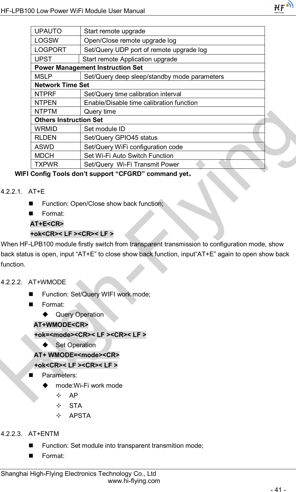 High-FlyingHF-LPB100 Low Power WiFi Module User Manual Shanghai High-Flying Electronics Technology Co., Ltd www.hi-flying.com   - 41 - UPAUTO  Start remote upgrade LOGSW  Open/Close remote upgrade log LOGPORT  Set/Query UDP port of remote upgrade log UPST  Start remote Application upgrade Power Management Instruction Set MSLP  Set/Query deep sleep/standby mode parameters Network Time Set NTPRF  Set/Query time calibration interval NTPEN  Enable/Disable time calibration function NTPTM  Query time Others Instruction Set WRMID  Set module ID RLDEN  Set/Query GPIO45 status ASWD  Set/Query WiFi configuration code MDCH  Set Wi-Fi Auto Switch Function TXPWR  Set/Query  Wi-Fi Transmit Power WIFI Config Tools don’t support “CFGRD” command yet。 4.2.2.1.  AT+E   Function: Open/Close show back function;   Format: AT+E&lt;CR&gt;     +ok&lt;CR&gt;&lt; LF &gt;&lt;CR&gt;&lt; LF &gt; When HF-LPB100 module firstly switch from transparent transmission to configuration mode, show back status is open, input “AT+E” to close show back function, input“AT+E” again to open show back function. 4.2.2.2.  AT+WMODE   Function: Set/Query WIFI work mode;   Format:   Query Operation           AT+WMODE&lt;CR&gt;      +ok=&lt;mode&gt;&lt;CR&gt;&lt; LF &gt;&lt;CR&gt;&lt; LF &gt;   Set Operation AT+ WMODE=&lt;mode&gt;&lt;CR&gt;      +ok&lt;CR&gt;&lt; LF &gt;&lt;CR&gt;&lt; LF &gt;   Parameters:   mode:Wi-Fi work mode   AP   STA   APSTA 4.2.2.3.  AT+ENTM   Function: Set module into transparent transmition mode;   Format: 