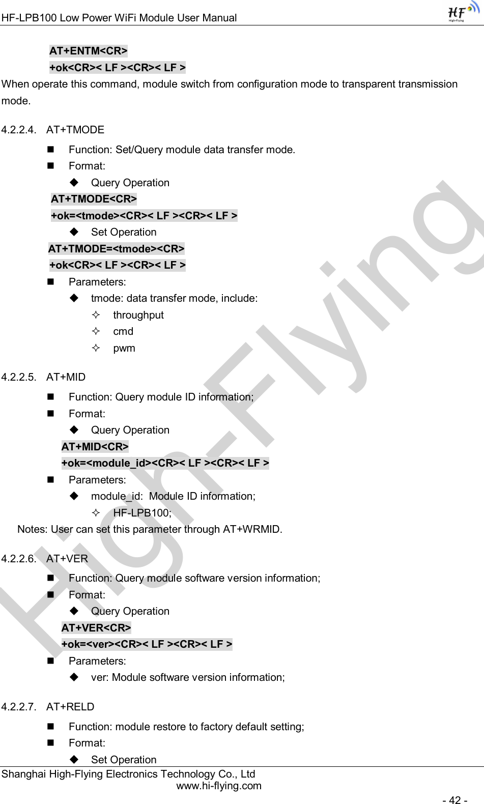 High-FlyingHF-LPB100 Low Power WiFi Module User Manual Shanghai High-Flying Electronics Technology Co., Ltd www.hi-flying.com   - 42 -     AT+ENTM&lt;CR&gt;     +ok&lt;CR&gt;&lt; LF &gt;&lt;CR&gt;&lt; LF &gt; When operate this command, module switch from configuration mode to transparent transmission mode. 4.2.2.4.  AT+TMODE   Function: Set/Query module data transfer mode.   Format:   Query Operation           AT+TMODE&lt;CR&gt;          +ok=&lt;tmode&gt;&lt;CR&gt;&lt; LF &gt;&lt;CR&gt;&lt; LF &gt;   Set Operation           AT+TMODE=&lt;tmode&gt;&lt;CR&gt;    +ok&lt;CR&gt;&lt; LF &gt;&lt;CR&gt;&lt; LF &gt;   Parameters:   tmode: data transfer mode, include:   throughput   cmd   pwm 4.2.2.5.  AT+MID   Function: Query module ID information;   Format:   Query Operation AT+MID&lt;CR&gt; +ok=&lt;module_id&gt;&lt;CR&gt;&lt; LF &gt;&lt;CR&gt;&lt; LF &gt;   Parameters:   module_id:  Module ID information;   HF-LPB100; Notes: User can set this parameter through AT+WRMID. 4.2.2.6.  AT+VER     Function: Query module software version information;   Format:   Query Operation AT+VER&lt;CR&gt; +ok=&lt;ver&gt;&lt;CR&gt;&lt; LF &gt;&lt;CR&gt;&lt; LF &gt;   Parameters:   ver: Module software version information; 4.2.2.7.  AT+RELD   Function: module restore to factory default setting;   Format:   Set Operation 