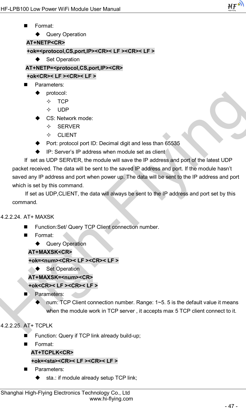 High-FlyingHF-LPB100 Low Power WiFi Module User Manual Shanghai High-Flying Electronics Technology Co., Ltd www.hi-flying.com   - 47 -   Format:   Query Operation          AT+NETP&lt;CR&gt;     +ok=&lt;protocol,CS,port,IP&gt;&lt;CR&gt;&lt; LF &gt;&lt;CR&gt;&lt; LF &gt;   Set Operation AT+NETP=&lt;protocol,CS,port,IP&gt;&lt;CR&gt;     +ok&lt;CR&gt;&lt; LF &gt;&lt;CR&gt;&lt; LF &gt;   Parameters:   protocol:   TCP   UDP   CS: Network mode:   SERVER   CLIENT   Port: protocol port ID: Decimal digit and less than 65535   IP: Server’s IP address when module set as client         If  set as UDP SERVER, the module will save the IP address and port of the latest UDP packet received. The data will be sent to the saved IP address and port. If the module hasn’t saved any IP address and port when power up. The data will be sent to the IP address and port which is set by this command.    If set as UDP,CLIENT, the data will always be sent to the IP address and port set by this command. 4.2.2.24. AT+ MAXSK   Function:Set/ Query TCP Client connection number.   Format:   Query Operation AT+MAXSK&lt;CR&gt; +ok=&lt;num&gt;&lt;CR&gt;&lt; LF &gt;&lt;CR&gt;&lt; LF &gt;   Set Operation AT+MAXSK=&lt;num&gt;&lt;CR&gt; +ok&lt;CR&gt;&lt; LF &gt;&lt;CR&gt;&lt; LF &gt;   Parameters:   num: TCP Client connection number. Range: 1~5. 5 is the default value it means when the module work in TCP server , it accepts max 5 TCP client connect to it.  4.2.2.25. AT+ TCPLK   Function: Query if TCP link already build-up;   Format: AT+TCPLK&lt;CR&gt; +ok=&lt;sta&gt;&lt;CR&gt;&lt; LF &gt;&lt;CR&gt;&lt; LF &gt;   Parameters:   sta.: if module already setup TCP link; 