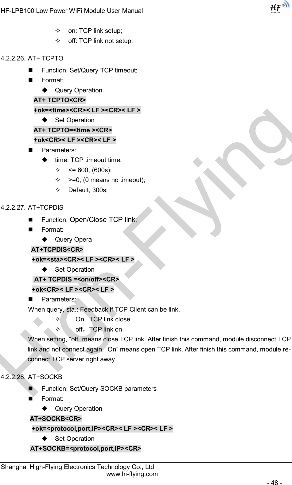 High-FlyingHF-LPB100 Low Power WiFi Module User Manual Shanghai High-Flying Electronics Technology Co., Ltd www.hi-flying.com   - 48 -   on: TCP link setup;   off: TCP link not setup; 4.2.2.26. AT+ TCPTO   Function: Set/Query TCP timeout;   Format:   Query Operation AT+ TCPTO&lt;CR&gt; +ok=&lt;time&gt;&lt;CR&gt;&lt; LF &gt;&lt;CR&gt;&lt; LF &gt;   Set Operation AT+ TCPTO=&lt;time &gt;&lt;CR&gt; +ok&lt;CR&gt;&lt; LF &gt;&lt;CR&gt;&lt; LF &gt;   Parameters:   time: TCP timeout time.   &lt;= 600, (600s);   &gt;=0, (0 means no timeout);   Default, 300s; 4.2.2.27. AT+TCPDIS   Function: Open/Close TCP link;   Format:   Query Opera          AT+TCPDIS&lt;CR&gt;     +ok=&lt;sta&gt;&lt;CR&gt;&lt; LF &gt;&lt;CR&gt;&lt; LF &gt;   Set Operation            AT+ TCPDIS =&lt;on/off&gt;&lt;CR&gt;     +ok&lt;CR&gt;&lt; LF &gt;&lt;CR&gt;&lt; LF &gt;   Parameters: When query, sta.: Feedback if TCP Client can be link,       On,  TCP link close       off，TCP link on When setting, “off” means close TCP link. After finish this command, module disconnect TCP link and not connect again. “On” means open TCP link. After finish this command, module re-connect TCP server right away. 4.2.2.28. AT+SOCKB   Function: Set/Query SOCKB parameters   Format:   Query Operation          AT+SOCKB&lt;CR&gt;     +ok=&lt;protocol,port,IP&gt;&lt;CR&gt;&lt; LF &gt;&lt;CR&gt;&lt; LF &gt;   Set Operation AT+SOCKB=&lt;protocol,port,IP&gt;&lt;CR&gt; 