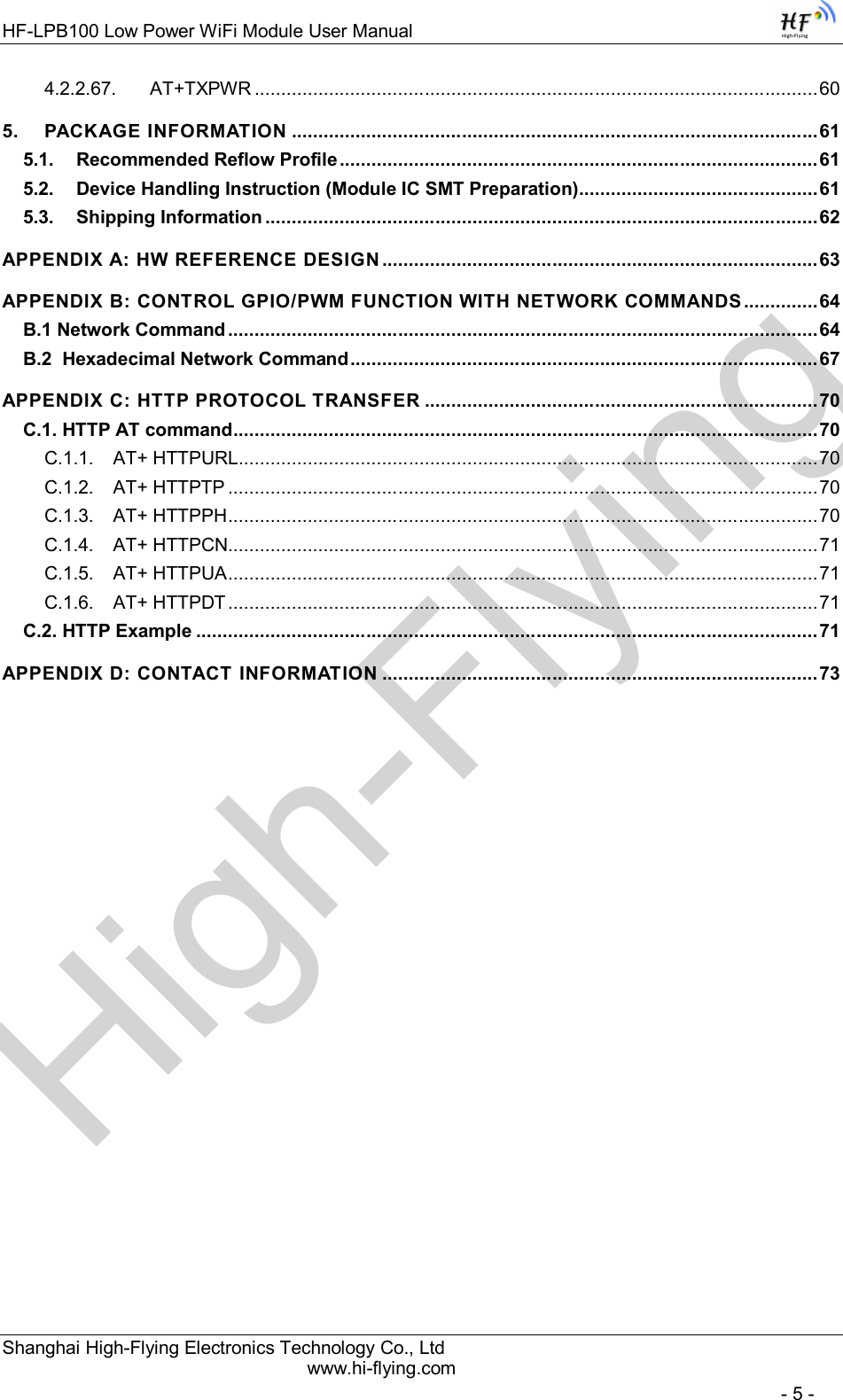 High-FlyingHF-LPB100 Low Power WiFi Module User Manual Shanghai High-Flying Electronics Technology Co., Ltd www.hi-flying.com   - 5 - 4.2.2.67. AT+TXPWR .......................................................................................................... 60 5. PACKAGE INFORMATION ................................................................................................... 61 5.1. Recommended Reflow Profile .......................................................................................... 61 5.2. Device Handling Instruction (Module IC SMT Preparation) ............................................. 61 5.3. Shipping Information ........................................................................................................ 62 APPENDIX A: HW REFERENCE DESIGN .................................................................................. 63 APPENDIX B: CONTROL GPIO/PWM FUNCTION WITH NETWORK COMMANDS .............. 64 B.1 Network Command ............................................................................................................... 64 B.2  Hexadecimal Network Command ........................................................................................ 67 APPENDIX C: HTTP PROTOCOL TRANSFER .......................................................................... 70 C.1. HTTP AT command .............................................................................................................. 70 C.1.1. AT+ HTTPURL ............................................................................................................. 70 C.1.2. AT+ HTTPTP ............................................................................................................... 70 C.1.3. AT+ HTTPPH ............................................................................................................... 70 C.1.4. AT+ HTTPCN ............................................................................................................... 71 C.1.5. AT+ HTTPUA ............................................................................................................... 71 C.1.6. AT+ HTTPDT ............................................................................................................... 71 C.2. HTTP Example ..................................................................................................................... 71 APPENDIX D: CONTACT INFORMATION .................................................................................. 73 